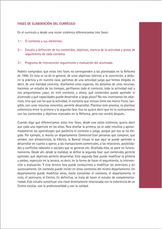 FASES DE ELABORACIÓN DEL CURRÍCULO

En el currículo y desde una visión sistémica diferenciamos tres fases:

1.ª:   El contexto y sus elementos.

2.ª:   Estudio y definición de los contenidos, objetivos, esencia de la actividad y pistas de
       seguimiento de cada contexto.

3.ª:   Programa de intervención seguimiento y evaluación del alumnado.

Podréis comprobar, que estas tres fases no corresponden a las planteadas en la Reforma
de 1990. En ésta se va de lo general, de unos objetivos teóricos a la concreción, a dedu-
cir la práctica y en nuestro caso, partimos de una actividad juego que hemos elegido, es
decir, de una realidad concreta: diseñamos unos espacios, les dotamos de unos recursos,
hacemos un estudio de los tiempos, perfilamos todo el contexto, toda la actividad real y
nos preguntamos ¿aquí, en este contexto, y ahora, qué contenidos puede aprender el
alumnado y qué capacidades puede desarrollar a largo plazo? No nos inventamos los obje-
tivos, sino que son los que la actividad, el contexto que incluso tiene ese marco físico, tan-
gible, con unos recursos concretos, permite desarrollar. Plantear este proceso, es plantear
coherencia entre la primera y la segunda fase. Eso no quiere decir que no lo contrastemos
con los contenidos y objetivos marcados en la Reforma, pero eso vendrá después.

Cuando digo que diferenciamos estas tres fases, desde una visión sistémica, quiero decir
que cada una repercute en las otras. Para diseñar la primera, ya se sabe intuitiva y aproxi-
madamente los aprendizajes que posibilita el contexto o juego, porque por eso se ha ele-
gido. Por ejemplo, si monto un departamento Comercial (con personas que compran, que
venden, con almacenistas, la Fábrica, la Banca) intuyo lo que aquí se puede aprender o
desarrollar en cuanto a operar, a las transacciones comerciales, a las relaciones, posibilida-
des y conflictos laborales o sociales que se generan etc. Diseñada ésta, se pone en funcio-
namiento. Desde ahí, desde la realidad, se define la segunda fase: qué contenidos permite
aprender, qué objetivos permite desarrollar. Esta segunda fase puede modificar la primera
y ambas, repercutir en la tercera, es decir, en la forma de hacer el seguimiento, la interven-
ción o evaluación. Y esta tercera fase puede conducirnos a modificar las anteriores y así
sucesivamente. Un contexto puede incidir en otros contextos del mismo departamento. Un
departamento puede modificar otros, hasta consolidar el contexto, el departamento, el
ciclo, el seminario, el Centro. En definitiva, se trata de hacer el estudio de complementa-
riedad. Este estudio constituye una clave directamente relacionada con la coherencia de un
Centro escolar, con la profesionalidad y con la calidad.




                                              Indice
 