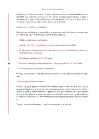 Sobre el sistema Amara Berri


      Aunque estas fases corresponden, no solo a un contexto sino al currículo del Centro en su
      totalidad, para una mejor comprensión, me centraré en algún departamento y en contex-
      tos concretos, a modo de ejemplificación, para ir de menos a más, de lo más cercano a lo
      general y de esa manera poder captar mejor todo el proceso.

      PRIMERA FASE: EL CONTEXTO Y SUS ELEMENTOS


      Llamamos así, al diseño, a la plasmación, y a la puesta a punto de los contextos con todos
      sus elementos. Voy a enumerarlos y a desarrollarlos, después.

      • Estudio y organización del espacio.

      • Análisis, selección y creación de los recursos que requiere la actividad.

      • El método de trabajo como un recurso especial, que el alumnado siempre tiene pre-
        sente al realizar la actividad.

      • El paraqué o salida social de la actividad.

138   • El estudio y la organización del tiempo y de los agrupamientos del alumnado.

      • Las adaptaciones curriculares si las hubiese.

      Vamos a abordar cada uno de estos elementos, tomando como referencia diferentes ejem-
      plos.

      Estudio y organización del espacio

      Vamos a ver ¿qué ejemplo podría poner? Comenzaré por El Barrio. En este caso, todo el
      departamento es un gran contexto, con muchas actividades o contextos menores, en inte-
      racción y desde el primer momento se pensó así, pero espacialmente no ha sido siempre
      el mismo. Normalmente se diseña de manera provisional, experimental y se va modifican-
      do según los resultados de la experimentación, hasta hacerlo mas definitivo y generalizar-
      lo.

      Vamos a observar el plano con el que funcionamos en la actualidad.




                                             Indice
 