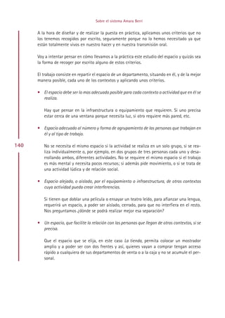 Sobre el sistema Amara Berri


      A la hora de diseñar y de realizar la puesta en práctica, aplicamos unos criterios que no
      los tenemos recogidos por escrito, seguramente porque no lo hemos necesitado ya que
      están totalmente vivos en nuestro hacer y en nuestra transmisión oral.

      Voy a intentar pensar en cómo llevamos a la práctica este estudio del espacio y quizás sea
      la forma de recoger por escrito alguno de estos criterios.

      El trabajo consiste en repartir el espacio de un departamento, situando en él, y de la mejor
      manera posible, cada uno de los contextos y aplicando unos criterios.

      • El espacio debe ser lo mas adecuado posible para cada contexto o actividad que en él se
        realiza.

         Hay que pensar en la infraestructura o equipamiento que requieren. Si uno precisa
         estar cerca de una ventana porque necesita luz, si otro requiere más pared, etc.

      • Espacio adecuado al número y forma de agrupamiento de las personas que trabajan en
        él y al tipo de trabajo.

140      No se necesita el mismo espacio si la actividad se realiza en un solo grupo, si se rea-
         liza individualmente o, por ejemplo, en dos grupos de tres personas cada uno y desa-
         rrollando ambos, diferentes actividades. No se requiere el mismo espacio si el trabajo
         es más mental y necesita pocos recursos; si además pide movimiento, o si se trata de
         una actividad lúdica y de relación social.

      • Espacio alejado, o aislado, por el equipamiento o infraestructura, de otros contextos
        cuya actividad pueda crear interferencias.

         Si tienen que doblar una película o ensayar un teatro leído, para afianzar una lengua,
         requerirá un espacio, a poder ser aislado, cerrado, para que no interfiera en el resto.
         Nos preguntamos ¿dónde se podrá realizar mejor esa separación?

      • Un espacio, que facilite la relación con las personas que llegan de otros contextos, si se
        precisa.

         Que el espacio que se elija, en este caso La tienda, permita colocar un mostrador
         amplio y a poder ser con dos frentes y así, quienes vayan a comprar tengan acceso
         rápido a cualquiera de sus departamentos de venta o a la caja y no se acumule el per-
         sonal.




                                           Indice
 