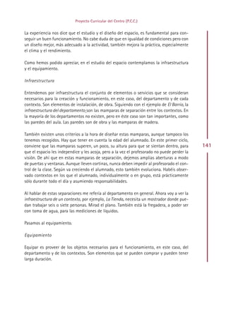 Proyecto Curricular del Centro (P.C.C.)


La experiencia nos dice que el estudio y el diseño del espacio, es fundamental para con-
seguir un buen funcionamiento. No cabe duda de que en igualdad de condiciones pero con
un diseño mejor, más adecuado a la actividad, también mejora la práctica, especialmente
el clima y el rendimiento.

Como hemos podido apreciar, en el estudio del espacio contemplamos la infraestructura
y el equipamiento.

Infraestructura

Entendemos por infraestructura el conjunto de elementos o servicios que se consideran
necesarios para la creación y funcionamiento, en este caso, del departamento y de cada
contexto. Son elementos de instalación, de obra. Siguiendo con el ejemplo de El Barrio, la
infraestructura del departamento son las mamparas de separación entre los contextos. En
la mayoría de los departamentos no existen, pero en éste caso son tan importantes, como
las paredes del aula. Las paredes son de obra y las mamparas de madera.

También existen unos criterios a la hora de diseñar estas mamparas, aunque tampoco los
tenemos recogidos. Hay que tener en cuenta la edad del alumnado. En este primer ciclo,
conviene que las mamparas superen, un poco, su altura para que se sientan dentro, para        141
que el espacio les independice y les acoja, pero a la vez el profesorado no puede perder la
visión. De ahí que en estas mamparas de separación, dejemos amplias aberturas a modo
de puertas y ventanas. Aunque lleven cortinas, nunca deben impedir al profesorado el con-
trol de la clase. Según va creciendo el alumnado, esto también evoluciona. Habéis obser-
vado contextos en los que el alumnado, individualmente o en grupo, está prácticamente
sólo durante todo el día y asumiendo responsabilidades.

Al hablar de estas separaciones me refería al departamento en general. Ahora voy a ver la
infraestructura de un contexto, por ejemplo, La Tienda, necesita un mostrador donde pue-
dan trabajar seis o siete personas. Mirad el plano. También está la fregadera, a poder ser
con toma de agua, para las mediciones de líquidos.

Pasamos al equipamiento.

Equipamiento

Equipar es proveer de los objetos necesarios para el funcionamiento, en este caso, del
departamento y de los contextos. Son elementos que se pueden comprar y pueden tener
larga duración.




                                              Indice
 