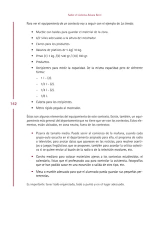 Sobre el sistema Amara Berri


      Para ver el equipamiento de un contexto voy a seguir con el ejemplo de La tienda:

         • Mueble con baldas para guardar el material de la zona.
         • 6/7 sillas adecuadas a la altura del mostrador.
         • Carros para los productos.
         • Balanza de platillos de 5 kg/ 10 kg.
         • Pesas (1) 1 kg. /(2) 500 gr / (10) 100 gr.
         • Productos.
         • Recipientes para medir la capacidad. De la misma capacidad pero de diferente
           forma:
             – 1 l - (2).
             – 1/2 l - (2).
             – 1/4 l - (2).
             – 1/8 l.
         • Cubeta para los recipientes.
142
         • Metro rígido pegado al mostrador.

      Éstos son algunos elementos del equipamiento de este contexto. Existe, también, un equi-
      pamiento más general del departamento que no tiene que ver con los contextos. Estos ele-
      mentos, están ubicados, en zona neutra, fuera de los contextos:

         • Pizarra de tamaño medio. Puede servir al comienzo de la mañana, cuando cada
           grupo-aula escucha en el departamento asignado para ello, el programa de radio
           o televisión; para anotar datos que aparecen en las noticias, para resolver acerti-
           jos o juegos lingüísticos que se proponen, también para acordar la crítica colecti-
           va si se quiere enviar al buzón de la radio o de la televisión escolares, etc.

         • Corcho mediano para colocar materiales ajenos a los contextos establecidos: el
           calendario, listas que el profesorado usa para controlar la asistencia, fotografías
           que se han podido sacar en una excursión o salida de otro tipo, etc.

         • Mesa o mueble adecuado para que el alumnado pueda guardar sus pequeñas per-
           tenencias.

      Es importante tener todo organizado, todo a punto y en el lugar adecuado.




                                          Indice
 