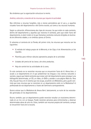 Proyecto Curricular del Centro (P.C.C.)


No olvidemos que la organización estructura la mente.

Análisis, selección y creación de los recursos que requiere la actividad.

Nos referimos a recursos fungibles, más o menos perecederos por el uso y, a aquellos
situados fuera del departamento o del Centro escolar, así como a los recursos humanos.

Según su ubicación, diferenciamos dos tipos de recursos: los que están en cada contexto,
dentro del departamento y aquellos que necesita el contexto, pero que están fuera del
departamento, es decir están en lo que llamamos contextos comunes dirigidos al alumna-
do de diferentes edades, o en ámbitos ajenos al Centro.

Si volvemos al contexto de La Tienda, del primer ciclo, los recursos que necesita son los
siguientes:

   • El método de trabajo propio de la Mercería, el de Caja, el de Alimentación y el de
     Líquidos.

   • Plantillas para rellenar cálculos operatorios propios de la actividad.
                                                                                             143
   • Listados del precio de las lanas y de otros productos.

   • Hoja de control de las actividades de la zona.

En este contexto no se necesitan recursos que se encuentren fuera de él. Ahora bien, si
acudo a un departamento en el que predominan las lenguas o las ciencias naturales o
sociales, seguro que habrá contextos que exijan salir del departamento para conseguir una
bibliografía determinada, un CD, un vídeo, un DVD o, acceder a una página Web etc. Para
ello, hoy por hoy y en el sistema que nos ocupa, acudirán a la Mediateca, pero ¿quién con-
trola que esos recursos que se necesitan en un departamento estén en la Mediateca? el
profesorado de ese departamento a través del Seminario correspondiente.

Quiero aclarar que la Mediateca de Amara Berri, básicamente, se nutre de las necesida-
des generadas en los departamentos.

Ocurre, también, que un departamento puede necesitar estudiar un ecosistema determi-
nado en un río o en un bosque. Puede necesitar personas para entrevistarlas u observar
determinadas obras de arte etc. Estos, también son recursos propios del contexto, aunque
se encuentren fuera de la escuela.




                                               Indice
 