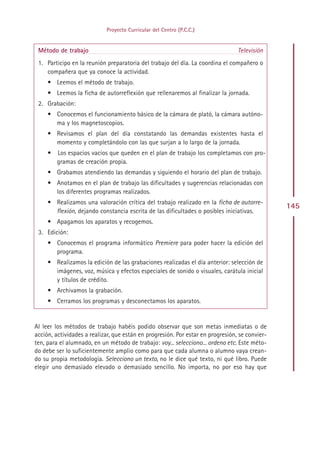 Proyecto Curricular del Centro (P.C.C.)


 Método de trabajo                                                               Televisión
 1. Participo en la reunión preparatoria del trabajo del día. La coordina el compañero o
    compañera que ya conoce la actividad.
     • Leemos el método de trabajo.
     • Leemos la ficha de autorreflexión que rellenaremos al finalizar la jornada.
 2. Grabación:
     • Conocemos el funcionamiento básico de la cámara de plató, la cámara autóno-
       ma y los magnetoscopios.
     • Revisamos el plan del día constatando las demandas existentes hasta el
       momento y completándolo con las que surjan a lo largo de la jornada.
     •   Los espacios vacíos que queden en el plan de trabajo los completamos con pro-
         gramas de creación propia.
     • Grabamos atendiendo las demandas y siguiendo el horario del plan de trabajo.
     • Anotamos en el plan de trabajo las dificultades y sugerencias relacionadas con
       los diferentes programas realizados.
     • Realizamos una valoración crítica del trabajo realizado en la ficha de autorre-
                                                                                                145
       flexión, dejando constancia escrita de las dificultades o posibles iniciativas.
     • Apagamos los aparatos y recogemos.
 3. Edición:
     • Conocemos el programa informático Premiere para poder hacer la edición del
       programa.
     • Realizamos la edición de las grabaciones realizadas el día anterior: selección de
       imágenes, voz, música y efectos especiales de sonido o visuales, carátula inicial
       y títulos de crédito.
     • Archivamos la grabación.
     • Cerramos los programas y desconectamos los aparatos.


Al leer los métodos de trabajo habéis podido observar que son metas inmediatas o de
acción, actividades a realizar, que están en progresión. Por estar en progresión, se convier-
ten, para el alumnado, en un método de trabajo: voy... selecciono... ordeno etc. Este méto-
do debe ser lo suficientemente amplio como para que cada alumna o alumno vaya crean-
do su propia metodología. Selecciono un texto, no le dice qué texto, ni qué libro. Puede
elegir uno demasiado elevado o demasiado sencillo. No importa, no por eso hay que




                                              Indice
 