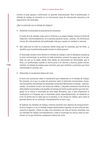 Sobre el sistema Amara Berri


      cerrarle el paso porque a seleccionar se aprende seleccionando. Para el profesorado, el
      método de trabajo se convierte en un instrumento clave de intervención educativa y de
      seguimiento del alumnado.

      ¿Qué se pretende con el método de trabajo?:

      • Posibilitar al alumnado la autonomía de actuación.

         A través de este método, cada cual se enfrenta a su propio trabajo. Incluso el estilo de
         redacción, intencionadamente, va en primera persona: busco... analizo... Se enfrenta así
         misma. No está pendiente del profesorado más que cuando en realidad lo necesita.

      • Que cada cual se sitúe en el proceso: dónde estoy, qué he realizado, qué me falta... y,
        también, que el profesorado pueda situarle en dicho proceso.

         El alumnado siempre tiene delante el método de trabajo y solo lo abandona cuando ya
         lo tiene interiorizado. Le permite, en todo momento, conocer los pasos que ha de dar.
         Sabe los que ya ha dado, dónde está, dónde ha encontrado las dificultades, qué le
         falta; y el profesorado, cuando se sienta junto a un alumno o alumna, puede utilizar,
146      también, el método de trabajo para centrarle, para que verbalice y constatar que tiene
         interiorizado el proceso, etc.

      • Desarrollar el vocabulario básico del ciclo.

         A veces nos cuestionan sobre el vocabulario que empleamos en el método de trabajo.
         Por ejemplo, en el que os acabo de presentar sobre la televisión encontramos: revisa-
         mos la escaleta controlando las demandas existentes/ Realizamos el editaje... seleccio-
         nando... la carátula inicial y los títulos de crédito. /...dejando constancia escrita de las
         dificultades encontradas o de posibles iniciativas, de hecho puede parecer que este len-
         guaje no lo utiliza el alumnado de esta edad. Pensamos, que si sólo empleamos el
         vocabulario o el lenguaje que el alumnado utiliza espontáneamente, no elevamos su
         nivel. El primer día no sabe qué es la escaleta, ni los títulos de crédito, pero como lo
         aprende dentro de un contexto, inmediatamente lo hace suyo.

         Al elaborar los métodos de trabajo, tenemos presente este objetivo de enriquecimien-
         to de la lengua y si en un método empleo desenchufo el aparato, en otro utilizaré des-
         conecto el aparato... Como en cada ciclo contamos con más de treinta contextos, con
         sus métodos de trabajo correspondientes y todo el alumnado los utiliza, estos se con-
         vierten en lo que llamamos vocabulario básico del ciclo.




                                            Indice
 
