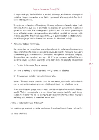 Proyecto Curricular del Centro (P.C.C.)


   Es importante que, tras interiorizar el método de trabajo, el alumnado sea capaz de
   verbalizar con precisión y rigor lo que hace y corresponde al profesorado la función de
   hacer este seguimiento.

   Recuerdo que en la primera filmación en vídeo que grabamos en las aulas sobre el pri-
   mer ciclo, hicimos que todo el alumnado nos explicase en qué consistía la actividad
   que estaba realizando. Fue una experiencia preciosa, pero sí es verdad que el lengua-
   je que utilizaban no parecía muy común en alumnado de esa edad, por ejemplo: utili-
   zo estos recipientes de distintas capacidades… y es que empleaban con toda naturali-
   dad el lenguaje que habían interiorizado a través del método de trabajo.

• Aprender a trabajar con método.

   Hace unos días, me encontré con una antigua alumna. Yo no la tuve directamente en
   clase, ni la había visto desde que salió de la escuela. La encontré hecha una mujer, pero
   exactamente igual. Su mirada viva. Conversadora nata pero de tono suave, sosegado.
   Siempre dispuesta a escuchar y a recoger... Me decía que nunca nos podría olvidar por-
   que en la escuela vivió tanto y aprendió tanto. Sobre todo, me recalcaba tres aspectos:
                                                                                               147
   1.º: Esa idea de búsqueda. Buscar siempre.

   2.º: Tener la mente y la actitud abierta a todo y a todas las personas.

   3.º: A trabajar con método y con quien hiciese falta.

   Insistía: “No sabes lo que estas tres cosas me han servido, sobre todo, en los años de
   carrera y me están sirviendo ahora en mi vida profesional y en mi vida sin más».

   Se me ocurrió decirle que yo nunca la había considerado demasiado metódica. Me res-
   pondió: “Quizás en apariencia, pero necesito método, aunque, también, es cierto que
   a veces me lo salto y no me ato a ninguno, pero eso mismo forma parte de mi propio
   método y esto, también, lo aprendí en Amara Berri”.

¿Cómo se elabora el método de trabajo?

Los objetivos que acabo de presentar son los que determinan los criterios de elaboración.

Los voy a sintetizar:




                                              Indice
 