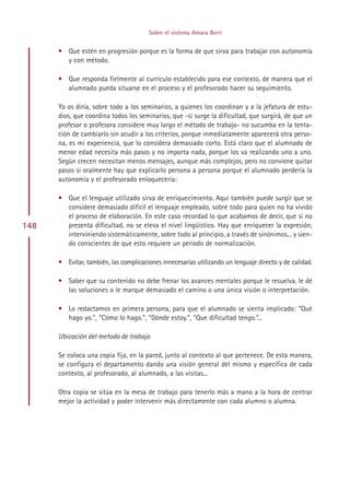 Sobre el sistema Amara Berri


      • Que estén en progresión porque es la forma de que sirva para trabajar con autonomía
        y con método.

      • Que responda fielmente al currículo establecido para ese contexto, de manera que el
        alumnado pueda situarse en el proceso y el profesorado hacer su seguimiento.

      Yo os diría, sobre todo a los seminarios, a quienes los coordinan y a la jefatura de estu-
      dios, que coordina todos los seminarios, que -si surge la dificultad, que surgirá, de que un
      profesor o profesora considere muy largo el método de trabajo- no sucumba en la tenta-
      ción de cambiarlo sin acudir a los criterios, porque inmediatamente aparecerá otra perso-
      na, es mi experiencia, que lo considera demasiado corto. Está claro que el alumnado de
      menor edad necesita más pasos y no importa nada, porque los va realizando uno a uno.
      Según crecen necesitan menos mensajes, aunque más complejos, pero no conviene quitar
      pasos si oralmente hay que explicarlo persona a persona porque el alumnado perdería la
      autonomía y el profesorado enloquecería:

      • Que el lenguaje utilizado sirva de enriquecimiento. Aquí también puede surgir que se
        considere demasiado difícil el lenguaje empleado, sobre todo para quien no ha vivido
        el proceso de elaboración. En este caso recordad lo que acabamos de decir, que si no
148     presenta dificultad, no se eleva el nivel lingüístico. Hay que enriquecer la expresión,
        interviniendo sistemáticamente, sobre todo al principio, a través de sinónimos... y sien-
        do conscientes de que esto requiere un periodo de normalización.

      • Evitar, también, las complicaciones innecesarias utilizando un lenguaje directo y de calidad.

      • Saber que su contenido no debe frenar los avances mentales porque le resuelva, le dé
        las soluciones o le marque demasiado el camino o una única visión o interpretación.

      • Lo redactamos en primera persona, para que el alumnado se sienta implicado: “Qué
        hago yo.”, “Cómo lo hago.”, “Dónde estoy.”, “Que dificultad tengo.”...

      Ubicación del metodo de trabajo

      Se coloca una copia fija, en la pared, junto al contexto al que pertenece. De esta manera,
      se configura el departamento dando una visión general del mismo y específica de cada
      contexto, al profesorado, al alumnado, a las visitas...

      Otra copia se sitúa en la mesa de trabajo para tenerlo más a mano a la hora de centrar
      mejor la actividad y poder intervenir más directamente con cada alumno o alumna.




                                            Indice
 