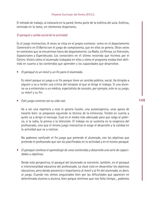 Proyecto Curricular del Centro (P.C.C.)


El método de trabajo, al colocarlo en la pared, forma parte de la estética del aula. Estética,
centrada en la tarea, sin elementos dispersores.

El paraqué o salida social de la actividad

Es el juego intreractivo. A veces se sitúa en el propio contexto: como en el departamento
Comercial o en El Barrio con el juego de compraventa, que en ellos se genera. Otras veces
en contextos que se encuentran fuera del departamento: La Radio, La Prensa, La Televisión,
Exposiciones y Espectáculos. Los conocisteis en el último recorrido que hicimos por el
Centro. Visteis cómo el alumnado trabajaba en ellos y cómo el programa estaba bien defi-
nido en cuanto a los contenidos que aprenden y las capacidades que desarrollan.

• El paraqué es un móvil y un fin para el alumnado.

   Es móvil porque es juego y es fin porque tiene un sentido público, social. Va dirigido a
   alguien y va a recibir una crítica del receptor al que se dirige el trabajo. Si una alum-
   na va a entrevistar a un médico, especialista de corazón, por ejemplo, este es su juego,
   su móvil y su fin.

• Este juego conecta con su vida real.                                                           149

   Va a ser una reportera y esto le genera ilusión, una autoexigencia, unas ganas de
   hacerlo bien: se preparará siguiendo la técnica de la entrevista. Tendrá en cuenta a
   quién va a dirigir el mensaje. Cual es el medio más adecuado para que salga al públi-
   co, si la radio, la prensa o la televisión. El trabajo no se sustenta en la exigencia del
   profesorado, sino que el mismo juego interactivo le exige el desarrollo y la calidad en
   la actividad que va a realizar.

   No podemos confundir el fin-juego que pretende el alumnado, con los objetivos que
   pretende el profesorado que son los planificados en la actividad y en el mismo paraqué.

• El paraqué conlleva el aprendizaje de unos contenidos y desarrolla una serie de capaci-
  dades u objetivos.

   Desde esta perspectiva, el paraqué del alumnado se convierte, también, en el paraqué
   o intencionalidad educativa del profesorado. La clave está en desarrollar los objetivos
   educativos, pero dando presencia e importancia al movil y al fin del alumnado, es decir,
   al juego. Cuando nos vemos angustiados bien por las dificultades que aparecen en
   determinado alumno o alumna, bien porque sentimos que nos falta tiempo... podemos




                                               Indice
 
