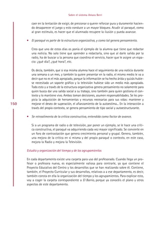 Sobre el sistema Amara Berri


         caer en la tentación de exigir, de presionar o querer reforzar pura y duramente hacien-
         do desaparecer el juego y esto conduce a un mayor bloqueo. Acudir al paraqué, como
         al gran estímulo, es hacer que el alumnado recupere la ilusión y pueda avanzar.

      • El paraqué es parte de la estructura organizativa, y como tal genera pensamiento.

         Creo que uno de estos días os ponía el ejemplo de la alumna que tiene que redactar
         una noticia. No solo tiene que aprender a redactarla, sino que al darle salida por la
         radio, ha de buscar a la persona que coordina el servicio, hacer que le asigne un espa-
         cio: ¿qué día?, ¿qué hora?, etc.

         Os decía, también, que si esa misma alumna hace el seguimiento de una noticia durante
         una semana o un mes, y también la quiere presentar en la radio, el mismo medio le va a
         decir que no es el más apropiado, porque la información se ha hecho árida y quizás hubie-
         se necesitado un soporte gráfico y la televisión hubiese sido un medio más apropiado.
         Todo esto y a través de la estructura organizativa genera pensamiento no solamente para
         quien busca dar una salida social a su trabajo, sino también para quien gestiona el con-
         texto y lo mantiene vivo. Ambos toman decisiones, asumen responsabilidades. Se les pro-
         picia la adquisición de herramientas y recursos necesarias para sus vidas: mantener y
150      mejorar el deseo de superación, el afianzamiento de la autoestima... En la interacción a
         través del propio contexto, se genera pensamiento de tipo social y autoestructurante.

      • Se retroalimenta de la crítica constructiva, entendida como factor de avance.

         Si a un programa de radio o de televisión, por poner un ejemplo, se le hace una críti-
         ca constructiva, el paraqué va adquiriendo cada vez mayor significado. Se convierte en
         un foro de contrastación que genera crecimiento personal y grupal. Genera, también,
         una mejora de la crítica en sí misma y del propio paraqué o contexto, en este caso,
         mejora la Radio y mejora la Televisión.

      Estudio y organización del tiempo y de los agrupamientos

      En cada departamento existe una carpeta para uso del profesorado. Cuando llega un pro-
      fesor o profesora nueva, es especialmente valiosa para centrarle, ya que contiene el
      Proyecto Educativo del Centro y los desarrollos que se han realizando sobre él. Contiene,
      también, el Proyecto Curricular y sus desarrollos, relativos a a ese departamento, es decir,
      también consta en ella la organización del tiempo y los agrupamientos. Para explicar esto,
      voy a coger la carpeta correspondiente a El Barrio, porque ya conocéis el plano y otros
      aspectos de este departamento.




                                           Indice
 