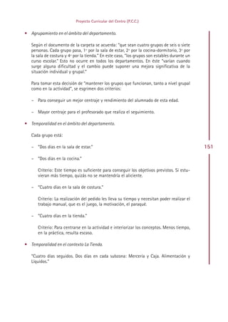 Proyecto Curricular del Centro (P.C.C.)


• Agrupamiento en el ámbito del departamento.

   Según el documento de la carpeta se acuerda: “que sean cuatro grupos de seis o siete
   personas. Cada grupo pasa, 1º por la sala de estar, 2º por la cocina-dormitorio, 3º por
   la sala de costura y 4º por la tienda.” En este caso, “los grupos son estables durante un
   curso escolar.” Esto no ocurre en todos los departamentos. En éste “varían cuando
   surge alguna dificultad y el cambio puede suponer una mejora significativa de la
   situación individual y grupal.”

   Para tomar esta decisión de “mantener los grupos que funcionan, tanto a nivel grupal
   como en la actividad”, se esgrimen dos criterios:

   – Para conseguir un mejor centraje y rendimiento del alumnado de esta edad.

   – Mayor centraje para el profesorado que realiza el seguimiento.

• Temporalidad en el ámbito del departamento.

   Cada grupo está:

   – “Dos días en la sala de estar.”                                                           151

   – “Dos días en la cocina.”

      Criterio: Este tiempo es suficiente para conseguir los objetivos previstos. Si estu-
      vieran más tiempo, quizás no se mantendría el aliciente.

   – “Cuatro días en la sala de costura.”

      Criterio: La realización del pedido les lleva su tiempo y necesitan poder realizar el
      trabajo manual, que es el juego, la motivación, el paraqué.

   – “Cuatro días en la tienda.”

      Criterio: Para centrarse en la actividad e interiorizar los conceptos. Menos tiempo,
      en la práctica, resulta escaso.

• Temporalidad en el contexto La Tienda.

   “Cuatro días seguidos. Dos días en cada subzona: Mercería y Caja. Alimentación y
   Líquidos.”




                                              Indice
 