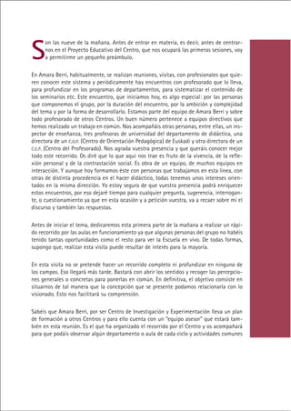 S
     on las nueve de la mañana. Antes de entrar en materia, es decir, antes de centrar-
     nos en el Proyecto Educativo del Centro, que nos ocupará las primeras sesiones, voy
     a permitirme un pequeño preámbulo.

En Amara Berri, habitualmente, se realizan reuniones, visitas, con profesionales que quie-
ren conocer este sistema y periódicamente hay encuentros con profesorado que lo lleva,
para profundizar en los programas de departamentos, para sistematizar el contenido de
los seminarios etc. Este encuentro, que iniciamos hoy, es algo especial: por las personas
que componemos el grupo, por la duración del encuentro, por la ambición y complejidad
del tema y por la forma de desarrollarlo. Estamos parte del equipo de Amara Berri y sobre
todo profesorado de otros Centros. Un buen número pertenece a equipos directivos que
hemos realizado un trabajo en común. Nos acompañáis otras personas, entre ellas, un ins-
pector de enseñanza, tres profesoras de universidad del departamento de didáctica, una
directora de un C.O.P. (Centro de Orientación Pedagógica) de Euskadi y otra directora de un
C.E.P. (Centro del Profesorado). Nos agrada vuestra presencia y que queráis conocer mejor
todo este recorrido. Os diré que lo que aquí nos trae es fruto de la vivencia, de la refle-
xión personal y de la contrastación social. Es obra de un equipo, de muchos equipos en
interacción. Y aunque hoy formamos éste con personas que trabajamos en esta línea, con
otras de distinta procedencia en el hacer didáctico, todas tenemos unos intereses orien-
tados en la misma dirección. Yo estoy segura de que vuestra presencia podrá enriquecer
estos encuentros, por eso dejaré tiempo para cualquier pregunta, sugerencia, interrogan-
te, o cuestionamiento ya que en esta ocasión y a petición vuestra, va a recaer sobre mí el
discurso y también las respuestas.

Antes de iniciar el tema, dedicaremos esta primera parte de la mañana a realizar un rápi-
do recorrido por las aulas en funcionamiento ya que algunas personas del grupo no habéis
tenido tantas oportunidades como el resto para ver la Escuela en vivo. De todas formas,
supongo que, realizar esta visita puede resultar de interés para la mayoría.

En esta visita no se pretende hacer un recorrido completo ni profundizar en ninguno de
los campos. Eso llegará más tarde. Bastará con abrir los sentidos y recoger las percepcio-
nes generales o concretas para ponerlas en común. En definitiva, el objetivo consiste en
situarnos de tal manera que la concepción que se presente podamos relacionarla con lo
visionado. Esto nos facilitará su comprensión.

Sabéis que Amara Berri, por ser Centro de Investigación y Experimentación lleva un plan
de formación a otros Centros y para ello cuenta con un “equipo asesor” que estará tam-
bién en esta reunión. Es el que ha organizado el recorrido por el Centro y os acompañará
para que podáis observar algún departamento o aula de cada ciclo y actividades comunes




                                            Indice
 