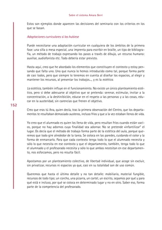 Sobre el sistema Amara Berri


      Estos son ejemplos donde aparecen las decisiones del seminario con los criterios en los
      que se basan.

      Adaptaciones curriculares si las hubiese

      Puede necesitarse una adaptación curricular en cualquiera de los ámbitos de la primera
      fase: una silla o mesa especial, una imprenta para escribir en braille, un tipo de bibliogra-
      fía, un método de trabajo expresando los pasos a través de dibujo, un recurso humano:
      auxiliar, audiofonista etc. Todo debería estar previsto.

      Hasta aquí, creo que he abordado los elementos que constituyen el contexto y estoy pen-
      sando que falta uno. Uno que nunca lo hemos introducido como tal, porque forma parte
      de casi todos, pero que siempre lo tenemos en cuenta al diseñar los espacios, al elegir y
      mantener los recursos, al presentar los trabajos..., y es la estética.

      La estética, también influye en el funcionamiento. No existe un único planteamiento esté-
      tico, pero sí debe adecuarse al objetivo que se pretenda: serenar, estimular, invitar a la
      concentración, a la deshinibición, educar en el respeto a las personas y a las cosas, edu-
      car en la austeridad, sin carencias que frenen el objetivo.
152
      Creo que eras tú Ana, quien decía, tras la primera observación del Centro, que los departa-
      mentos te resultaban demasiado austeros, incluso fríos y que a la vez estaban llenos de vida.

      Yo creo que el alumnado es quien los llena de vida, pero resultan fríos cuando están vací-
      os, porque no hay adornos cuya finalidad sea adornar. No se pretende «infantilizar” el
      lugar. Os decía que el método de trabajo forma parte de la estética del aula, porque que-
      remos que todo gire alrededor de la tarea. Se coloca en las paredes, cuidando el color y la
      forma de enmarcarlo. Para que cada contexto tenga todo lo que el alumnado necesita y
      sólo lo que necesita en ese contexto y que el departamento, también, tenga todo lo que
      el alumnado y el profesorado necesita y sólo lo que ambos necesitan en ese departamen-
      to, nos esforzamos, pero no resulta fácil.

      Apostamos por un planteamiento colectivo, de libertad individual, que acoge sin excluir,
      sin privatizar, recursos ni espacios ya que, casi en su totalidad son de uso común.

      Queremos que hasta el último detalle y no tan detalle: mobiliario, material fungible,
      recursos de todo tipo; un corcho, una pizarra, un cartel, un escrito, sepamos por qué y para
      qué está e incluso, por qué se coloca en determinado lugar y no en otro. Saber eso, forma
      parte de la competencia del profesorado.




                                            Indice
 