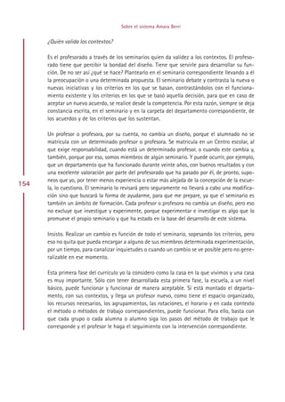 Sobre el sistema Amara Berri


      ¿Quién valida los contextos?

      Es el profesorado a través de los seminarios quien da validez a los contextos. El profeso-
      rado tiene que percibir la bondad del diseño. Tiene que servirle para desarrollar su fun-
      ción. De no ser así ¿qué se hace? Plantearlo en el seminario correspondiente llevando a él
      la preocupación o una determinada propuesta. El seminario debate y contrasta la nueva o
      nuevas iniciativas y los criterios en los que se basan, contrastándolos con el funciona-
      miento existente y los criterios en los que se basó aquella decisión, para que en caso de
      aceptar un nuevo acuerdo, se realice desde la competencia. Por esta razón, siempre se deja
      constancia escrita, en el seminario y en la carpeta del departamento correspondiente, de
      los acuerdos y de los criterios que los sustentan.

      Un profesor o profesora, por su cuenta, no cambia un diseño, porque el alumnado no se
      matricula con un determinado profesor o profesora. Se matricula en un Centro escolar, al
      que exige responsabilidad, cuando está un determinado profesor, o cuando este cambia y,
      también, porque por eso, somos miembros de algún seminario. Y puede ocurrir, por ejemplo,
      que un departamento que ha funcionado durante veinte años, con buenos resultados y con
      una excelente valoración por parte del profesorado que ha pasado por él, de pronto, supo-
      neos que yo, por tener menos experiencia o estar más alejada de la concepción de la escue-
154
      la, lo cuestiono. El seminario lo revisará pero seguramente no llevará a cabo una modifica-
      ción sino que buscará la forma de ayudarme, para que me prepare, ya que el seminario es
      también un ámbito de formación. Cada profesor o profesora no cambia un diseño, pero eso
      no excluye que investigue y experimente, porque experimentar e investigar es algo que lo
      promueve el propio seminario y que ha estado en la base del desarrollo de este sistema.

      Insisto. Realizar un cambio es función de todo el seminario, sopesando los criterios, pero
      eso no quita que pueda encargar a alguno de sus miembros determinada experimentación,
      por un tiempo, para canalizar inquietudes o cuando un cambio se ve posible pero no gene-
      ralizable en ese momento.

      Esta primera fase del currículo yo la considero como la casa en la que vivimos y una casa
      es muy importante. Sólo con tener desarrollada esta primera fase, la escuela, a un nivel
      básico, puede funcionar y funcionar de manera aceptable. Si está montado el departa-
      mento, con sus contextos, y llega un profesor nuevo, como tiene el espacio organizado,
      los recursos necesarios, los agrupamientos, las rotaciones, el horario y en cada contexto
      el método o métodos de trabajo correspondientes, puede funcionar. Para ello, basta con
      que cada grupo o cada alumna o alumno siga los pasos del método de trabajo que le
      corresponde y el profesor le haga el seguimiento con la intervención correspondiente.




                                           Indice
 