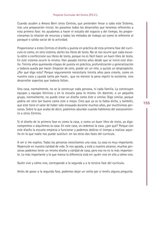Proyecto Curricular del Centro (P.C.C.)


Cuando acuden a Amara Berri otros Centros, que pretenden llevar a cabo este Sistema,
tras una preparación inicial, les pasamos todos los desarrollos que tenemos referentes a
esta primera fase: les ayudamos a hacer el estudio del espacio y del tiempo, les propor-
cionamos la relación de recursos y todos los métodos de trabajo así como lo referente al
paraqué o salida social de la actividad.

Proporcionar a estos Centros el diseño y puesta en práctica de esta primera fase del currí-
culo es como, en otro sistema, darles los libros de texto. No se nos ocurre que cada escue-
la edite o confeccione sus libros de texto, porque no es fácil hacer un buen libro de texto.
En este sistema ocurre lo mismo. Han pasado treinta años desde que se inició este dise-
ño. Treinta años quemando etapas de puesta en práctica, profundización y generalización
y todavía queda por hacer. Empezar de cero, puede ser un reto, o quizás un despropósito.
¿Por qué digo esto? Porque seguramente necesitaría treinta años para crearlo, como en
nuestro caso y ¡queda tanto por hacer... que no merece la pena repetir lo existente, sino
desarrollar aspectos que todavía faltan.

Una casa, normalmente, no se la construye cada persona, ni cada familia. La construyen
equipos y equipos técnicos y en la escuela pasa lo mismo. Un docente, o un pequeño
grupo, normalmente, no puede crear un diseño como éste o similar. Digo similar, porque
podría ser otro tan bueno como este o mejor. Creo que ya os lo había dicho, y también,
que este tiene el valor de haber sido ensayado durante muchos años, por muchísimas per-
                                                                                               155
sonas. Sobre lo que acabo de decir, podremos abundar cuando hablemos del asesoramien-
to a otros Centros.

Si el diseño de la primera fase es como la casa, o como un buen libro de texto, yo digo:
compremos o alquilemos la casa. En este caso, os cedemos la casa. ¿por qué? Porque con
este diseño la escuela empieza a funcionar y podemos dedicar el tiempo a realizar aque-
llo en lo que nadie nos puede sustituir: en las otras dos fases del currículo.

A ver si me explico. Todas las personas necesitamos una casa. La casa es muy importante.
Repercute en nuestra calidad de vida. Si nos agrada, y está a nuestro alcance, muchas per-
sonas podemos tener un mismo diseño y calidad de casa, pero eso no es lo más importan-
te. Lo más importante y lo que marca la diferencia está en: quién vive en ella y cómo vive.

Quién vive y cómo vive, corresponde a la segunda y a la tercera fase del currículo.

Antes de pasar a la segunda fase, podemos dejar un ratito por si tenéis alguna pregunta.




                                              Indice
 