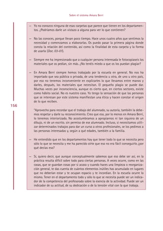 Sobre el sistema Amara Berri


      — Yo no conozco ninguna de esas carpetas que parece que tienen en los departamen-
        tos. ¿Podríamos darle un vistazo a alguna para ver lo que contienen?

      — No las conoces, porque llevan poco tiempo. Hace unos cuatro años que sentimos la
        necesidad y comenzamos a elaborarlas. Os puedo pasar la primera página donde
        consta la relación del contenido, así como la finalidad de esta carpeta y la forma
        de usarla (Doc. 03-01).

      — Siempre me ha impresionado que a cualquier persona interesada le fotocopiaseis los
        materiales que os pedían, sin más. ¿No tenéis miedo a que os los puedan plagiar?

      — En Amara Berri siempre hemos trabajado por la escuela en general. No nos ha
        importado que sea pública o privada, de una tendencia u otra, de uno u otro país,
        por eso no tenemos inconveniente en explicarles lo que llevamos entre manos y
        darles, después, los materiales que necesitan. El pequeño plagio se puede dar.
        Muchas veces por inconsciencia, aunque es cierto que, en ciertos sectores, existe
        como hábito social. No es nuestro caso. Yo tengo la sensación de que las personas
        que se interesan por este sistema manifiestan una ética y hacen constar el origen
        de lo que reciben.
156
         ”Aprovecho para recordar que el trabajo del alumnado, su autoría, también la debe-
         mos respetar y darle su reconocimiento. Creo que eso, por lo menos en Amara Berri,
         lo tenemos interiorizado. No acostumbramos a apropiarnos ni tan siquiera de un
         dibujo, ni de un escrito. sin permiso de ese alumnado. Incluso, si necesitamos utili-
         zar determinados trabajos para dar un curso a otros profesionales, se los pedimos a
         las personas interesadas y, según a qué edades, también a la familia.

      — He entendido que en los departamentos hay que tener todo lo que se necesita pero
        sólo lo que se necesita y me ha parecido oírte que eso no era fácil conseguirlo ¿por
        qué decías eso?

      — Sí, quiero decir, que aunque conceptualmente sabemos que eso debe ser así, en la
        práctica resulta difícil sobre todo para ciertas personas. A veces ocurre, como en las
        casas, que se guardan cosas por si acaso y cuando haces una limpieza o reorganiza-
        ción general, te das cuenta de cuántos elementos inútiles has acumulado en lugares
        que no deberían estar y te ocupan espacio y te incordian. En la escuela ocurre lo
        mismo. Tener en el departamento todo y sólo lo que se necesita puede ser un indica-
        dor de la competencia del profesorado sobre la esencia de la actividad. Puede ser un
        indicador de su actitud, de su dedicación o de la tensión vital con la que trabaja.




                                         Indice
 