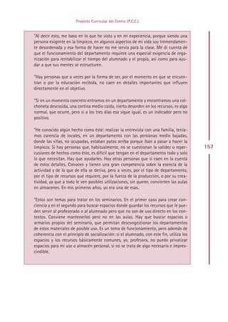 Proyecto Curricular del Centro (P.C.C.)


”Al decir esto, me baso en lo que he visto y en mi experiencia, porque siendo una
persona exigente en la limpieza, en algunos aspectos de mi vida soy tremendamen-
te desordenada y esa forma de hacer no me servía para la clase. Me di cuenta de
que el funcionamiento del departamento requiere una especial exigencia de orga-
nización para rentabilizar el tiempo del alumnado y el propio, así como para ayu-
dar a que sus mentes se estructuren.

”Hay personas que a veces por la forma de ser, por el momento en que se encuen-
tran o por la educación recibida, no caen en detalles importantes que influyen
directamente en el objetivo.

”Si en un momento concreto entramos en un departamento y encontramos una col-
choneta descosida, una cortina medio caída, cierto desorden en los recursos, es algo
normal, que ocurre, pero si a los tres días eso sigue igual, es un indicador pero no
positivo.

”He conocido algún hecho como éste: realizar la entrevista con una familia, tenía-
mos carencia de locales, en un departamento con las persianas medio bajadas,
donde las sillas, no ocupadas, estaban patas arriba porque iban a pasar a hacer la
limpieza. Si hay personas que, habitualmente, no se cuestionan la validez o reper-        157
cusiones de hechos como éste, es difícil que tengan en el departamento todo y solo
lo que necesitan. Hay que ayudarles. Hay otras personas que sí caen en la cuenta
de estos detalles. Conocen y tienen una gran competencia sobre la esencia de la
actividad y de lo que de ella se deriva, pero a veces, por el tipo de departamento,
por el tipo de recursos que requiere, por la fuerza de la producción, o por su crea-
tividad, ya que a todo le ven posibles utilizaciones, sin querer, convierten las aulas
en almacenes. En mis primeros años, yo era una de esas.

”Estos son temas para tratar en los seminarios. En el primer caso para crear con-
ciencia y en el segundo para buscar espacios donde guardar los recursos que le pue-
den servir al profesorado o al alumnado pero que no son de uso directo en los con-
textos. Conviene mantenerlos pero no en las aulas. Hay que buscar espacios o
armarios propios del seminario, que permitan descongestionar los departamentos
de estos materiales de posible uso. Es un tema de funcionamiento, pero además de
coherencia con el principio de socialización: si el alumnado, con este fin, utiliza los
espacios y los recursos básicamente comunes, yo, profesora, no puedo privatizar
espacios para mi uso o almacén personal, si no se trata de algo necesario e impres-
cindible.




                                         Indice
 