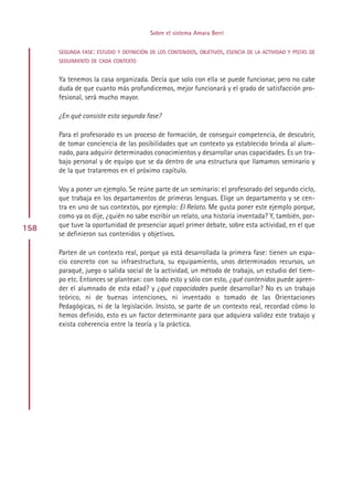 Sobre el sistema Amara Berri


      SEGUNDA FASE: ESTUDIO Y DEFINICIÓN DE LOS CONTENIDOS, OBJETIVOS, ESENCIA DE LA ACTIVIDAD Y PISTAS DE
      SEGUIMIENTO DE CADA CONTEXTO


      Ya tenemos la casa organizada. Decía que solo con ella se puede funcionar, pero no cabe
      duda de que cuanto más profundicemos, mejor funcionará y el grado de satisfacción pro-
      fesional, será mucho mayor.

      ¿En qué consiste esta segunda fase?

      Para el profesorado es un proceso de formación, de conseguir competencia, de descubrir,
      de tomar conciencia de las posibilidades que un contexto ya establecido brinda al alum-
      nado, para adquirir determinados conocimientos y desarrollar unas capacidades. Es un tra-
      bajo personal y de equipo que se da dentro de una estructura que llamamos seminario y
      de la que trataremos en el próximo capítulo.

      Voy a poner un ejemplo. Se reúne parte de un seminario: el profesorado del segundo ciclo,
      que trabaja en los departamentos de primeras lenguas. Elige un departamento y se cen-
      tra en uno de sus contextos, por ejemplo: El Relato. Me gusta poner este ejemplo porque,
      como ya os dije, ¿quién no sabe escribir un relato, una historia inventada? Y, también, por-
158   que tuve la oportunidad de presenciar aquel primer debate, sobre esta actividad, en el que
      se definieron sus contenidos y objetivos.

      Parten de un contexto real, porque ya está desarrollada la primera fase: tienen un espa-
      cio concreto con su infraestructura, su equipamiento, unos determinados recursos, un
      paraqué, juego o salida social de la actividad, un método de trabajo, un estudio del tiem-
      po etc. Entonces se plantean: con todo esto y sólo con esto, ¿qué contenidos puede apren-
      der el alumnado de esta edad? y ¿qué capacidades puede desarrollar? No es un trabajo
      teórico, ni de buenas intenciones, ni inventado o tomado de las Orientaciones
      Pedagógicas, ni de la legislación. Insisto, se parte de un contexto real, recordad cómo lo
      hemos definido, esto es un factor determinante para que adquiera validez este trabajo y
      exista coherencia entre la teoría y la práctica.




                                              Indice
 
