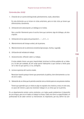 Proyecto Curricular del Centro (P.C.C.)


Contenidos (doc. 03.02)

1. Creación de un cuento distinguiendo: planteamiento, nudo y desenlace.

    En esta distinción ya se inician en ciclos anteriores, pero en éste ciclo ya tienen que
    diferenciarlos claramente.

2. Utilización de la descripción y el diálogo en el relato.

    Van a escribir libremente pero el escrito tiene que contener algo de diálogo y de des-
    cripción.

3. Utilización de los signos de puntuación (. , : - ¿? ¡! ... ).

4. Mantenimiento del tiempo verbal y de la persona.

5. Mantenimiento de la coherencia temática (personajes, hechos, lugares).

6. Utilización del método de trabajo
                                                                                                   159
7. Autocorrección, reflexión sobre su trabajo.

    A estas edades tienen una gran impulsividad, terminan la última palabra de su traba-
    jo y lo dan por acabado, de ahí surge querer habituarles a que vuelvan a leerlo para
    ver si dice lo que quería y si no, corregirlo.

8. Lectura expresiva del cuento creado.

    Necesitan hacerlo porque tienen que presentarlo al público, bien directamente o a tra-
    vés de la radio.

9. Valoración de un clima que le permita conectar con su interior para ser una persona creativa.

    Tienen que aprender que un relato es algo no copiado sino creativo y crear, en este caso,
    es sacar del interior y para eso necesitan trabajar en un clima que se lo permita.

En un departamento existen varios contextos y en todos puede predominar el desarrollo
de una lengua, pero no en todos se trabaja lo mismo. Cada uno tiene su especificidad y el
profesorado ha de saber centrar su intervención. Es importante, por eso, definir los con-




                                                Indice
 