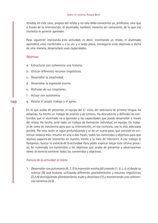 Sobre el sistema Amara Berri


      tenidos, en este caso, propios del relato y no sólo debo conocerlos yo, profesora, sino que
      a través de la intervención, el alumnado, también, necesita ser consciente, de lo que ese
      contexto le permite aprender.

      Paso siguiente: realizando esta actividad, es decir, inventando un relato, el alumnado
      aprenderá unos contenidos y a la vez y a largo plazo, conseguirá unos objetivos o dicho
      de otra manera, desarrollará unas capacidades.

      Objetivos

      a. Estructurar con coherencia una historia.
      b. Utilizar diferentes recursos lingüísticos.
      c. Desarrollar la creatividad.
      d. Desarrollar la expresión escrita.
      e. Disfrutar de sus creaciones.
      f. Actuar con autonomía.

160   g. Valorar el propio trabajo y el ajeno.

      En lo que acabo de presentar, el equipo del 2.º ciclo, del seminario de primera lengua, ha
      debatido, ha hecho un trabajo de análisis y de síntesis. Ha descubierto y definido los con-
      tenidos que el alumnado va a aprender y las capacidades que puede desarrollar a través
      del relato. Ha hecho, ante todo, un trabajo de formación individual, en equipo. Un traba-
      jo de toma de conciencia para que su intervención, en ese contexto, sea lo más adecuada
      posible. Por esta razón se sigue profundizando y se da un nuevo paso, que consiste en sin-
      tetizar todavía más: resumir en una o dos frases, todos los contenidos y objetivos para que
      seamos capaces de retenerlos en nuestra mente a la hora de intervenir. A ese trabajo le
      llamamos: buscar la esencia de la actividad. Para poder explicar mejor este último proce-
      so, he numerado los contenidos y los objetivos que acabo de presentar y observaremos
      cómo la esencia contiene todos los contenidos y objetivos.

      Esencia de la actividad: el relato

      1. Desarrollar con autonomía (6, 7, f) la expresión escrita,(d) creando (1, 9, c, d, e) desde su
         interior (9) una historia, utilizando diferentes procedimientos y recursos lingüísticos,
         (2,3,8) distinguiendo planteamiento, nudo y desenlace (1) y manteniendo una coheren-
         cia narrativa (4,5).




                                             Indice
 