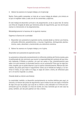Proyecto Curricular del Centro (P.C.C.)


2. Valorar los avances en el propio trabajo y en el ajeno (g).

Repito. Como podéis comprobar, se trata de un nuevo trabajo de debate y de síntesis en
la que se engloban todos y cada uno de los contenidos y objetivos.

En este trabajo de desarrollo curricular o de programación, se da un paso más. Se realiza
una ficha de recogida de datos que llamamos pistas de seguimiento, que nos servirá para
realizar la intervención en los departamentos.

Metodológicamente lo hacemos de la siguiente manera:

Cogemos la Esencia de la actividad:

1. Desarrollar con autonomía la expresión escrita, creando desde su interior una historia,
   utilizando diferentes procedimientos y recursos lingüísticos, distinguiendo plantea-
   miento, nudo y desenlace y manteniendo una coherencia narrativa.

2. Valorar los avances en el propio trabajo y en el ajeno.

Desarrollar con autonomía la expresión escrita:                                               161

La autonomía se desarrolla constantemente en diferentes ámbitos del Centro escolar, pero
el profesorado de este seminario, que asume la responsabilidad del contexto del que esta-
mos hablando, El Relato, se plantea: ¿en qué nos vamos a fijar sistemáticamente para
saber si en este contexto, el alumnado avanza o no en autonomía? Tiene que ser algo con-
creto, tangible, que se pueda observar y que se realice sistemáticamente. Marcan dos indi-
cadores, dos pistas para hacer el seguimiento: Cómo usa el método de trabajo y si al ter-
minar el relato, sin que nadie se lo diga, es capaz de volver a leerlo, de reflexionar para
ver si el escrito responde a su deseo.

Creando desde su interior una historia:

La creatividad, también, se desarrolla constantemente en muchos ámbitos pero aquí, en
concreto, se marcan dos pistas de seguimiento: que el relato no sea una copia o imitación
de algo sino que sea propio, que surja de su interior y otro indicador es el clima de con-
centración que ha utilizado a la hora de escribir, de crear. Coincide que en este caso las
pistas, también, son dos pero podrían ser más o menos.




                                              Indice
 