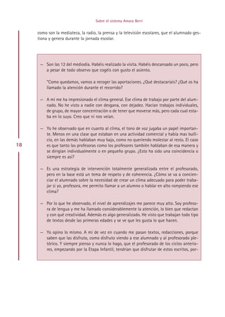 Sobre el sistema Amara Berri


     como son la mediateca, la radio, la prensa y la televisión escolares, que el alumnado ges-
     tiona y genera durante la jornada escolar.




      — Son las 12 del mediodía. Habéis realizado la visita. Habéis descansado un poco, pero
        a pesar de todo observo que cogéis con gusto el asiento.

          ”Como quedamos, vamos a recoger las aportaciones. ¿Qué destacaríais? ¿Qué os ha
          llamado la atención durante el recorrido?

      — A mí me ha impresionado el clima general. Ese clima de trabajo por parte del alum-
        nado. No he visto a nadie con desgana, con dejadez. Hacían trabajos individuales,
        de grupo, de mayor concentración o de tener que moverse más, pero cada cual esta-
        ba en lo suyo. Creo que ni nos veían.

      — Yo he observado que en cuanto al clima, el tono de voz jugaba un papel importan-
        te. Menos en una clase que estaban en una actividad comercial y había mas bulli-
        cio, en las demás hablaban muy bajo, como no queriendo molestar al resto. El caso
18      es que tanto las profesoras como los profesores también hablaban de esa manera y
        se dirigían individualmente o en pequeño grupo. ¿Esto ha sido una coincidencia o
        siempre es así?

      — Es una estrategia de intervención totalmente generalizada entre el profesorado,
        pero en la base está un tema de respeto y de coherencia. ¿Cómo se va a concien-
        ciar el alumnado sobre la necesidad de crear un clima adecuado para poder traba-
        jar si yo, profesora, me permito llamar a un alumno o hablar en alto rompiendo ese
        clima?

      — Por lo que he observado, el nivel de aprendizajes me parece muy alto. Soy profeso-
        ra de lengua y me ha llamado considerablemente la atención, lo bien que redactan
        y con qué creatividad. Además es algo generalizado. He visto que trabajan todo tipo
        de textos desde las primeras edades y se ve que les gusta lo que hacen.

      — Yo opino lo mismo. A mí de vez en cuando me pasan textos, redacciones, porque
        saben que las disfruto, como disfruto viendo a ese alumnado y al profesorado ple-
        tórico. Y siempre pienso y nunca lo hago, que el profesorado de los ciclos anterio-
        res, empezando por la Etapa Infantil, tendrían que disfrutar de estos escritos, por-




                                          Indice
 