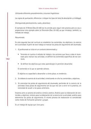 Sobre el sistema Amara Berri


      Utilizando diferentes procedimientos y recursos lingüísticos:

      Los signos de puntuación, diferenciar e integrar los tipos de texto (la descripción y el diálogo).

      Distinguiendo planteamiento, nudo y desenlace:

      El ejemplo de El Relato (Doc.03-02) nos ha servido para seguir este proceso pero os voy a
      proporcionar otro ejemplo sobre La Televisión (Doc. 03-05), ya que introduje, también, su
      método de trabajo.

      Resumiendo:

      En esta segunda fase del currículo se establecen los contenidos, los objetivos y la esencia
      de la actividad. A partir de este trabajo se marcan las pistas de seguimiento del alumnado.

      1. El profesorado se sitúa en un contexto determinado y:

         • Teniendo en cuenta el método de trabajo y las acciones que lleva a cabo el alum-
           nado para realizar esa actividad, se definen los contenidos específicos de ese con-
162        texto.

         • Se definen los objetivos que estos aprendizajes le permiten desarrollar.

         El contenido es lo que se aprende «ahora».

         El objetivo es capacidad a desarrollar a cierto plazo, es tendencia.

      2. Se elabora la esencia de la actividad, sintetizando en ella los contenidos y objetivos.

      3. Se concretan las pistas de seguimiento del alumnado, partiendo de la esencia de la
         actividad. Estas pistas de seguimiento son las que nos van a servir en la práctica, sin
         necesidad de acudir a los pasos anteriores.

      Estamos ante un proceso de análisis-síntesis-análisis. Análisis para la elaboración de con-
      tenidos y objetivos; síntesis para la elaboración de la esencia de la actividad; análisis para
      determinar las pistas de seguimiento. El mismo proceso de elaboración es considerado
      como medio de formación personal y grupal.

      Es un trabajo de equipo que sirve para:




                                              Indice
 