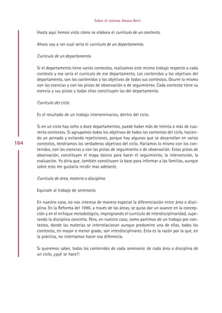 Sobre el sistema Amara Berri


      Hasta aquí hemos visto cómo se elabora el currículo de un contexto.

      Ahora voy a ver cual sería el currículo de un departamento.

      Currículo de un departamento

      Si el departamento tiene varios contextos, realizamos este mismo trabajo respecto a cada
      contexto y ese sería el currículo de ese departamento. Los contenidos y los objetivos del
      departamento, son los contenidos y los objetivos de todos sus contextos. Ocurre lo mismo
      con las esencias y con las pistas de observación o de seguimiento. Cada contexto tiene su
      esencia y sus pistas y todas ellas constituyen las del departamento.

      Currículo del ciclo

      Es el resultado de un trabajo interseminarios, dentro del ciclo.

      Si en un ciclo hay ocho o doce departamentos, puede haber más de treinta o más de cua-
      renta contextos. Si agrupamos todos los objetivos de todos los contextos del ciclo, hacien-
      do un peinado y evitando repeticiones, porque hay algunos que se desarrollan en varios
164   contextos, tendríamos los verdaderos objetivos del ciclo. Haríamos lo mismo con los con-
      tenidos, con las esencias y con las pistas de seguimiento o de observación. Estas pistas de
      observación, constituyen el mapa básico para hacer el seguimiento, la intervención, la
      evaluación. Yo diría que, también constituyen la base para informar a las familias, aunque
      sobre esto me gustaría incidir mas adelante.

      Currículo de área, materia o disciplina

      Equivale al trabajo de seminario.

      En nuestro caso, no nos interesa de manera especial la diferenciación entre área o disci-
      plina. En la Reforma del 1990, a través de las áreas, se quiso dar un avance en la concep-
      ción y en el enfoque metodológico, impregnando el currículo de interdisciplinaridad, supe-
      rando la disciplina concreta. Pero, en nuestro caso, como partimos de un trabajo por con-
      textos, donde las materias se interrelacionan aunque predomine una de ellas, todos los
      contextos, en mayor o menor grado, son interdisciplinares. Esta es la razón por la que, en
      la práctica, no intentamos hacer esa diferencia.

      Si queremos saber, todos los contenidos de cada seminario: de cada área o disciplina de
      un ciclo, ¿qué se hace?:




                                           Indice
 