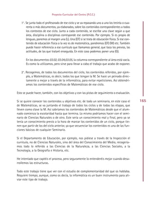 Proyecto Curricular del Centro (P.C.C.)


   1°. Se junta todo el profesorado de ese ciclo y se va repasando uno a uno los treinta o cua-
       renta o más documentos, ya elaborados, sobre los contenidos correspondientes a todos
       los contextos de ese ciclo. Junto a cada contenido, se escribe una clave según a que
       área, disciplina o disciplinas corresponde ese contenido. Por ejemplo. Si es propio de
       lenguas, ponemos al margen una (L). Una (EF) si se trata de educación física. Si ese con-
       tenido de educación física a la vez es de matemática, pondremos (EF) (M) etc. También
       puede hacer referencia a ese currículo que llamamos general, que toca los previos, las
       actitudes, de las que trataré enseguida. En este caso podemos poner una (G).

       En los documentos 03.02, 03.04,03.05, la columna correspondiente al área está vacía.
       Es como la utilizamos, pero sirve para llevar a cabo el trabajo que acabo de exponer.

   2°. Recogemos, de todos los documentos del ciclo, los contenidos referidos, por ejem-
       plo, a Matemáticas, es decir, todos los que tengan la M. Se hace un peinado direc-
       tamente o mejor a través de la informática, para evitar repeticiones. Así obtendrí-
       amos los contenidos específicos de Matemáticas de ese ciclo.

Esto se puede hacer, también, con los objetivos y con las pistas de seguimiento o evaluación.

Si se quiere conocer los contenidos u objetivos etc. de todo un seminario, en este caso el         165
de Matemáticas, se va juntando el trabajo de todos los ciclos y de todas las etapas, que
lleven como clave la M. Así sabríamos los contenidos de Matemáticas desde que el alum-
nado comienza la escolaridad hasta que termina. Lo mismo podríamos hacer con el semi-
nario de Ciencias Naturales o de otro. Este sería un conocimiento real y final, pero ya se
tenía un conocimiento previo a la hora de marcar los contenidos de un ciclo, porque tie-
nen que partir de los del ciclo anterior, ya que secuenciar los contenidos es una de las fun-
ciones básicas de cualquier Seminario.

Si el Departamento de Educación, por ejemplo, nos pidiese a través de la Inspección el
currículo, no de Ciencias Naturales, sino del área del Conocimiento del Medio, recogería-
mos todo lo referido a las Ciencias de la Naturaleza, a las Ciencias Sociales, a la
Tecnología, a la Geografía e Historia, etc.

He intentado que captéis el proceso, pero seguramente lo entenderéis mejor cuando desa-
rrollemos las estructuras.

Todo este trabajo tiene que ver con el estudio de complementaridad del que os hablaba.
Requiere tiempo, aunque, como os decía, la informática es un buen instrumento para ali-
viar este tipo de trabajo.




                                               Indice
 