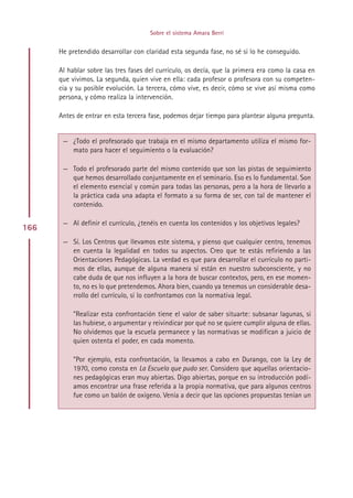 Sobre el sistema Amara Berri


      He pretendido desarrollar con claridad esta segunda fase, no sé si lo he conseguido.

      Al hablar sobre las tres fases del currículo, os decía, que la primera era como la casa en
      que vivimos. La segunda, quien vive en ella: cada profesor o profesora con su competen-
      cia y su posible evolución. La tercera, cómo vive, es decir, cómo se vive así misma como
      persona, y cómo realiza la intervención.

      Antes de entrar en esta tercera fase, podemos dejar tiempo para plantear alguna pregunta.


       — ¿Todo el profesorado que trabaja en el mismo departamento utiliza el mismo for-
         mato para hacer el seguimiento o la evaluación?

       — Todo el profesorado parte del mismo contenido que son las pistas de seguimiento
         que hemos desarrollado conjuntamente en el seminario. Eso es lo fundamental. Son
         el elemento esencial y común para todas las personas, pero a la hora de llevarlo a
         la práctica cada una adapta el formato a su forma de ser, con tal de mantener el
         contenido.

       — Al definir el currículo, ¿tenéis en cuenta los contenidos y los objetivos legales?
166
       — Sí. Los Centros que llevamos este sistema, y pienso que cualquier centro, tenemos
         en cuenta la legalidad en todos su aspectos. Creo que te estás refiriendo a las
         Orientaciones Pedagógicas. La verdad es que para desarrollar el currículo no parti-
         mos de ellas, aunque de alguna manera sí están en nuestro subconsciente, y no
         cabe duda de que nos influyen a la hora de buscar contextos, pero, en ese momen-
         to, no es lo que pretendemos. Ahora bien, cuando ya tenemos un considerable desa-
         rrollo del currículo, sí lo confrontamos con la normativa legal.

           ”Realizar esta confrontación tiene el valor de saber situarte: subsanar lagunas, si
           las hubiese, o argumentar y reivindicar por qué no se quiere cumplir alguna de ellas.
           No olvidemos que la escuela permanece y las normativas se modifican a juicio de
           quien ostenta el poder, en cada momento.

           ”Por ejemplo, esta confrontación, la llevamos a cabo en Durango, con la Ley de
           1970, como consta en La Escuela que pudo ser. Considero que aquellas orientacio-
           nes pedagógicas eran muy abiertas. Digo abiertas, porque en su introducción podí-
           amos encontrar una frase referida a la propia normativa, que para algunos centros
           fue como un balón de oxígeno. Venía a decir que las opciones propuestas tenían un




                                           Indice
 