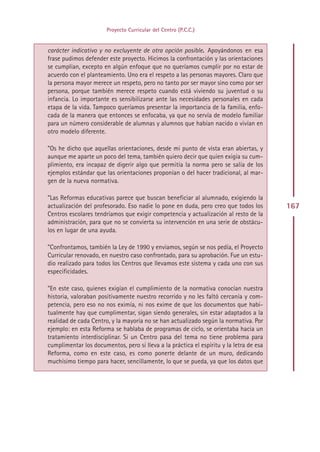 Proyecto Curricular del Centro (P.C.C.)


carácter indicativo y no excluyente de otra opción posible. Apoyándonos en esa
frase pudimos defender este proyecto. Hicimos la confrontación y las orientaciones
se cumplían, excepto en algún enfoque que no queríamos cumplir por no estar de
acuerdo con el planteamiento. Uno era el respeto a las personas mayores. Claro que
la persona mayor merece un respeto, pero no tanto por ser mayor sino como por ser
persona, porque también merece respeto cuando está viviendo su juventud o su
infancia. Lo importante es sensibilizarse ante las necesidades personales en cada
etapa de la vida. Tampoco queríamos presentar la importancia de la familia, enfo-
cada de la manera que entonces se enfocaba, ya que no servía de modelo familiar
para un número considerable de alumnas y alumnos que habían nacido o vivían en
otro modelo diferente.

”Os he dicho que aquellas orientaciones, desde mi punto de vista eran abiertas, y
aunque me aparte un poco del tema, también quiero decir que quien exigía su cum-
plimiento, era incapaz de digerir algo que permitía la norma pero se salía de los
ejemplos estándar que las orientaciones proponían o del hacer tradicional, al mar-
gen de la nueva normativa.

”Las Reformas educativas parece que buscan beneficiar al alumnado, exigiendo la
actualización del profesorado. Eso nadie lo pone en duda, pero creo que todos los        167
Centros escolares tendríamos que exigir competencia y actualización al resto de la
administración, para que no se convierta su intervención en una serie de obstácu-
los en lugar de una ayuda.

”Confrontamos, también la Ley de 1990 y enviamos, según se nos pedía, el Proyecto
Curricular renovado, en nuestro caso confrontado, para su aprobación. Fue un estu-
dio realizado para todos los Centros que llevamos este sistema y cada uno con sus
especificidades.

”En este caso, quienes exigían el cumplimiento de la normativa conocían nuestra
historia, valoraban positivamente nuestro recorrido y no les faltó cercanía y com-
petencia, pero eso no nos eximía, ni nos exime de que los documentos que habi-
tualmente hay que cumplimentar, sigan siendo generales, sin estar adaptados a la
realidad de cada Centro, y la mayoría no se han actualizado según la normativa. Por
ejemplo: en esta Reforma se hablaba de programas de ciclo, se orientaba hacia un
tratamiento interdisciplinar. Si un Centro pasa del tema no tiene problema para
cumplimentar los documentos, pero si lleva a la práctica el espíritu y la letra de esa
Reforma, como en este caso, es como ponerte delante de un muro, dedicando
muchísimo tiempo para hacer, sencillamente, lo que se pueda, ya que los datos que




                                         Indice
 