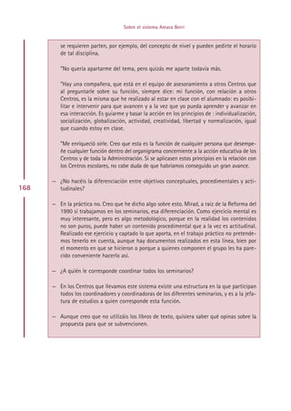 Sobre el sistema Amara Berri


         se requieren parten, por ejemplo, del concepto de nivel y pueden pedirte el horario
         de tal disciplina.

         ”No quería apartarme del tema, pero quizás me aparte todavía más.

         ”Hay una compañera, que está en el equipo de asesoramiento a otros Centros que
         al preguntarle sobre su función, siempre dice: mi función, con relación a otros
         Centros, es la misma que he realizado al estar en clase con el alumnado: es posibi-
         litar e intervenir para que avancen y a la vez que yo pueda aprender y avanzar en
         esa interacción. Es guiarme y basar la acción en los principios de : individualización,
         socialización, globalización, actividad, creatividad, libertad y normalización, igual
         que cuando estoy en clase.

         ”Me enriqueció oírle. Creo que esta es la función de cualquier persona que desempe-
         ñe cualquier función dentro del organigrama concerniente a la acción educativa de los
         Centros y de toda la Administración. Si se aplicasen estos principios en la relación con
         los Centros escolares, no cabe duda de que habríamos conseguido un gran avance.

      — ¿No hacéis la diferenciación entre objetivos conceptuales, procedimentales y acti-
168     tudinales?

      — En la práctica no. Creo que he dicho algo sobre esto. Mirad, a raíz de la Reforma del
        1990 sí trabajamos en los seminarios, esa diferenciación. Como ejercicio mental es
        muy interesante, pero es algo metodológico, porque en la realidad los contenidos
        no son puros, puede haber un contenido procedimental que a la vez es actitudinal.
        Realizado ese ejercicio y captado lo que aporta, en el trabajo práctico no pretende-
        mos tenerlo en cuenta, aunque hay documentos realizados en esta línea, bien por
        el momento en que se hicieron o porque a quienes componen el grupo les ha pare-
        cido conveniente hacerlo así.

      — ¿A quién le corresponde coordinar todos los seminarios?

      — En los Centros que llevamos este sistema existe una estructura en la que participan
        todos los coordinadores y coordinadoras de los diferentes seminarios, y es a la jefa-
        tura de estudios a quien corresponde esta función.

      — Aunque creo que no utilizáis los libros de texto, quisiera saber qué opinas sobre la
        propuesta para que se subvencionen.




                                          Indice
 