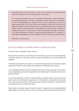 Proyecto Curricular del Centro (P.C.C.)


 — Sí podemos usar un libro de texto, e incluso en un contexto os hicimos observar
   cómo lo utilizaban, pero no se emplea como recurso base.

     ”Y en cuanto a la subvención, no sé si se debería subvencionar, a todas las familias,
     de manera generalizada o más bien utilizando un criterio que prime la compensa-
     ción de las desigualdades. En cualquier caso, lo que sí tengo claro es que no se
     deben subvencionar los libros de texto, sino el material escolar, sea el que sea. Ahí
     quedaría incluido el libro de texto, pero no se excluirían otros recursos. Digo esto
     porque cuando se pide subvención o gratuidad para el libro de texto, es porque se
     considera éste como el recurso base. En este caso, quedaría excluido, se penaliza-
     ría a aquel alumnado que acude a centros más preocupados por la renovación e
     investigación pedagógica, que no consideran el libro de texto como elemento base”.

     ”Pasamos a la tercera fase.




TERCERA FASE: PROGRAMA DE INTERVENCIÓN SEGUIMIENTO Y EVALUACIÓN DEL ALUMNADO

La tercera fase corresponde a cómo vivimos.                                                    169

Aquí quiero dar presencia al principio de normalización, ya que una de las interpretacio-
nes que le damos es la de poner en orden, aunque el principio, en sí, lo desarrollaré más
adelante.

Sin olvidar que la persona es un todo, en la primera fase plasmamos los contextos, es decir,
ponemos en orden las cosas, desde una concepción y arbitrando unos criterios.

 En la segunda ponemos en orden, fundamentalmente, la mente, para saber qué conteni-
dos, qué objetivos y qué pistas de seguimiento son válidas para el alumnado al que va diri-
gido el contexto.

En la tercera ponemos en orden, de manera especial, nuestros afectos, nuestra vida, para
poder hacer con honestidad el seguimiento, la intervención o evaluación del alumnado.
En la vida, es preciso resituar los afectos para que nuestros conceptos y nuestras relacio-
nes progresen. En esto incidiré más tarde.

Como podréis constatar, evaluar, intervenir, hacer el seguimiento, son ideas totalmente
relacionadas en la práctica. Para mí son muy similares, pero quiero comenzar reflexionan-




                                              Indice
 