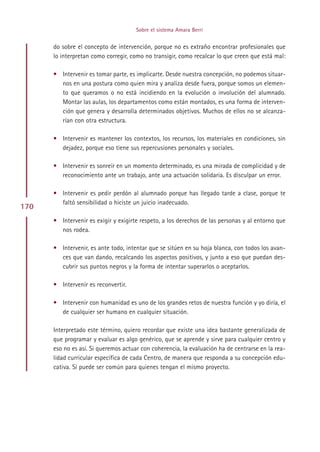 Sobre el sistema Amara Berri


      do sobre el concepto de intervención, porque no es extraño encontrar profesionales que
      lo interpretan como corregir, como no transigir, como recalcar lo que creen que está mal:

      • Intervenir es tomar parte, es implicarte. Desde nuestra concepción, no podemos situar-
        nos en una postura como quien mira y analiza desde fuera, porque somos un elemen-
        to que queramos o no está incidiendo en la evolución o involución del alumnado.
        Montar las aulas, los departamentos como están montados, es una forma de interven-
        ción que genera y desarrolla determinados objetivos. Muchos de ellos no se alcanza-
        rían con otra estructura.

      • Intervenir es mantener los contextos, los recursos, los materiales en condiciones, sin
        dejadez, porque eso tiene sus repercusiones personales y sociales.

      • Intervenir es sonreír en un momento determinado, es una mirada de complicidad y de
        reconocimiento ante un trabajo, ante una actuación solidaria. Es disculpar un error.

      • Intervenir es pedir perdón al alumnado porque has llegado tarde a clase, porque te
        faltó sensibilidad o hiciste un juicio inadecuado.
170
      • Intervenir es exigir y exigirte respeto, a los derechos de las personas y al entorno que
        nos rodea.

      • Intervenir, es ante todo, intentar que se sitúen en su hoja blanca, con todos los avan-
        ces que van dando, recalcando los aspectos positivos, y junto a eso que puedan des-
        cubrir sus puntos negros y la forma de intentar superarlos o aceptarlos.

      • Intervenir es reconvertir.

      • Intervenir con humanidad es uno de los grandes retos de nuestra función y yo diría, el
        de cualquier ser humano en cualquier situación.

      Interpretado este término, quiero recordar que existe una idea bastante generalizada de
      que programar y evaluar es algo genérico, que se aprende y sirve para cualquier centro y
      eso no es así. Si queremos actuar con coherencia, la evaluación ha de centrarse en la rea-
      lidad curricular específica de cada Centro, de manera que responda a su concepción edu-
      cativa. Sí puede ser común para quienes tengan el mismo proyecto.




                                           Indice
 