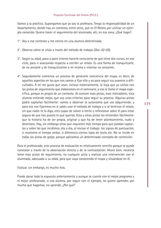 Proyecto Curricular del Centro (P.C.C.)


Vamos a la práctica. Supongamos que yo soy la profesora. Tengo la responsabilidad de un
departamento, donde hay un contexto, entre otros, que es El Relato, por utilizar un ejem-
plo conocido. Quiero hacer el seguimiento del alumnado, ahí, en esa zona. ¿Qué hago?:

1°. Voy a ese contexto y me centro en una alumna determinada.

2°. Observo cómo se sitúa a través del método de trabajo (Doc. 02-05).

3°. Según su edad, poco a poco intento hacerle consciente de que tiene dos cursos, en ese
    ciclo, para ir avanzando respecto a escribir un relato. Es una forma de tranquilizarle,
    de no ansiarle y de tranquilizarme a mí misma e intentar no ansiarme.

4°. Seguidamente comienza un proceso de generarle conciencia del mapa, es decir, de
    aquellos aspectos en los que nos vamos a fijar ella y yo para seguir sus avances o difi-
    cultades. A mí me gusta que vean, incluso materialmente, la hoja que yo utilizo con
    las pistas de seguimiento que elaboramos en el seminario, a eso le llamo el mapa espe-
    cífico, porque es propio de un contexto. Al conocer esas pistas, esos indicadores, esta
    alumna entiende mejor, que uso unos criterios para seguir su proceso. Algunas pistas
    podrá captarlas fácilmente: vamos a observar la autonomía que vas adquiriendo, y
                                                                                                 171
    para eso nos fijaremos en si sabes usar el método de trabajo y si al terminar el relato,
    sin que nadie te lo diga, eres capaz de volver a leerlo y reflexionar sobre él para estar
    segura de que has puesto lo que querías. Esta y otras pistas las entienden fácilmente:
    que la historia ha de ser propia, original y que ha de tener planteamiento, nudo y
    desenlace. Hay, sin embargo otras que requieren más tiempo para que puedan captar-
    las y sobre las que incidimos, día a día, al revisar el trabajo: los signos de puntuación,
    si mantiene el tiempo verbal, si diferencia ciertos tipos de texto etc. No se incide en
    todas las pistas de golpe, porque aplicamos un determinado concepto de corrección.

Para el profesorado, este proceso de evaluación es relativamente sencillo porque se puede
constatar a través de la observación directa y de la contrastación. Ahora bien, necesita
tener esas pistas de seguimiento, no cualquier pista y realizar una intervención con el
alumnado, adecuada a su edad, para que vaya conociendo el mapa y situándose en él.

Evaluar, sin embargo, es mucho más.

Puede darse todo lo expuesto anteriormente y aunque se cuente con el mejor programa y
el mejor profesorado, si esa alumna, por seguir con el ejemplo, no quiere aprender, por
mucho que hagamos, no aprende. ¿Por qué?




                                               Indice
 