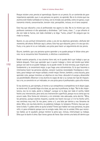 Sobre el sistema Amara Berri


      Porque existen unos previos al aprendizaje. Querer es un previo. Es un contenido de gran
      importancia aprender, que si una persona no quiere, no aprende. No es lo mismo que esa
      alumna esté medio tumbada en la mesa, con la mirada casi perdida, como sin ganas, o que
      transmita interés, concentración, tensión vital, perceptible, incluso, en el tono corporal.

      Esto hay que educarlo y eso al profesorado nos agarra la vida. No es lo mismo que una
      profesora comience el día aplastada y diciéndose: “¡oh! lunes, clase…”, o que afronte el
      día con toda la fuerza, con toda vitalidad y se diga: “lunes, ¡clase!”. Os aseguro que no
      rinde lo mismo.

      Querer, es una actitud íntimamente unida a uno de los objetivos generales: disfrutar del
      momento, del ahora. Disfrutar aquí y ahora. Esto hay que educarlo, pero si le veo que dis-
      fruta, o no, para mí es un indicador, una pista para hacer un seguimiento de ese previo.

      Ocurre, también, que una persona quiere aprender y no puede porque le faltan otros pre-
      vios: no se encuentra bien físicamente, o afectiva o socialmente.

      Desde nuestro proyecto, si esa alumna tiene sed, no le puedo decir que trabaje y que ya
      beberá después. Tiene que aprender que si quiere trabajar y tiene sed tendrá que beber
172   porque con sed no se puede trabajar, no se puede rendir. Si está nerviosa, que respire pro-
      fundamente y se encontrará mejor, o que haga unos estiramientos. Es lo que hacemos o
      intentamos hacer las personas adultas, conocer nuestras necesidades fisiológicas o men-
      tales, para trabajar con mayor calidad y rendir mejor. Vienen, también, a esta escuela, para
      aprender esto, porque tenemos un objetivo en esa línea: descubrir el cuerpo y desarrollar
      sus posibilidades. Observar si esa alumna es capaz de dar a su cuerpo ese tipo de respues-
      tas o no, se convierte en un indicador, en una pista para el profesorado y para ella misma.

      Si esa alumna va, por ejemplo, al recreo y sus compañeras o compañeros no le dejan jugar,
      se siente mal. Si cuando llega a la clase, yo, que soy la profesora, le digo: “No le des impor-
      tancia, eso no es nada, ponte a trabajar”, aunque se lo diga con todo el cariño, habré
      hecho una intervención, pero será una intervención superficial, porque no es cierto que no
      ocurre nada. Otra forma de intervenir, a mi entender más adecuada, sería decirle: “Mira,
      las personas, aunque seamos mayores, cuando nos hacen eso que a ti te ha hecho sufrir,
      nos sentimos muy mal. Se nos pone, como a ti, una bola por dentro y nos llenamos de
      dolor. Mira, con esa bola dentro, no podemos trabajar, tú tampoco. Primero, hay que qui-
      tarse la bola. Y ¿sabes cómo se quita la bola? Tienes que hablar con esas personas, no para
      reñir, ni para enfadarte porque eso no arregla nada. Vete con la verdad. Diles que necesi-
      tas hablar, yo te ayudaré, porque merece la pena que, incluso, interrumpan su trabajo.
      Diles que te duele el alma. Que tienes ganas de llorar. Que sientes una bola allí dentro que




                                            Indice
 