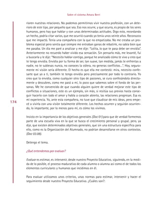 Sobre el sistema Amara Berri


      rioren nuestras relaciones. No podemos permitirnos vivir nuestra profesión, con un dete-
      rioro de este tipo, por pequeño que sea. Eso nos ocurre, y que ocurra, es propio de los seres
      humanos, pero hay que hablar y con unas determinadas actitudes. Digo esto, recordando
      un hecho, podría citar varios, que me ocurrió cuando yo tenía unos veinte años. Reconozco
      que me impactó. Tenía una compañera con la que no empatizaba. No me creaba un pro-
      blema especial pero sentía que siempre me entraban ganas de rebatirle, no sabía bien que
      me pasaba. Un día me paré a analizar y me dije: “Lolita, lo que te pasa debe ser envidia”.
      Anteriormente no recuerdo haber vivido esa sensación. Sin pensarlo más, me levanté, fui
      a buscarla y le dije: “Necesito hablar contigo, porque he analizado cómo te vivo y creo que
      te tengo envidia. Envidia por tu forma de ser, tan suave, tan medida, jamás te enfrentas a
      nadie, no te sublevas nunca, no conoces la cólera, no generas conflictos…”. Hoy, segura-
      mente mi visión sería diferente. El hecho es que ella me contestó: mira, necesito confe-
      sarte que yo a ti, también te tengo envidia pero precisamente por todo lo contrario. Yo
      creo que la envidia, como cualquier otro tipo de pasiones, se cura confesándola directa-
      mente y descubres, como me pasó a mí, lo poco que sabemos sobre el fondo de las per-
      sonas. Me he convencido de que cuando alguien quiere de verdad mejorar este tipo de
      conflictos o situaciones, este es un ejemplo, sin más, si resitúa sus previos hasta conse-
      guir hacerlo con todo el amor y habla a corazón abierto, las relaciones progresan. Esa es
      mi experiencia. Yo, ante esta compañera, no tuve que claudicar de mis ideas, pero empe-
174   cé a vivirla con una visión totalmente diferente. Los hechos ocurren y seguirán ocurrien-
      do, lo importante, por lo menos para mí, es cómo los vivimos.

      Insisto en la importancia de los objetivos generales (Doc 01) para que de verdad formemos
      parte de una escuela viva en la que se busca el crecimiento personal y grupal, pero, ya
      dije, que existen determinados objetivos generales, que sin una estructura específica para
      ello, como es la Organización del Alumnado, no podrían desarrollarse en otros contextos.
      (Doc 03.08).

      Detengo el tema.

      ¿Qué entendemos por evaluar?

      Evaluar es estimar, es intervenir, desde nuestro Proyecto Educativo, siguiendo, en la medi-
      da de lo posible, el proceso madurativo de cada alumno o alumna así como el de todos los
      elementos curriculares y humanos que incidimos en él.

      Para evaluar utilizamos unos criterios, unas normas para estimar, intervenir y hacer el
      seguimiento desde nuestro Proyecto Educativo. ¿Cuáles son?:




                                            Indice
 