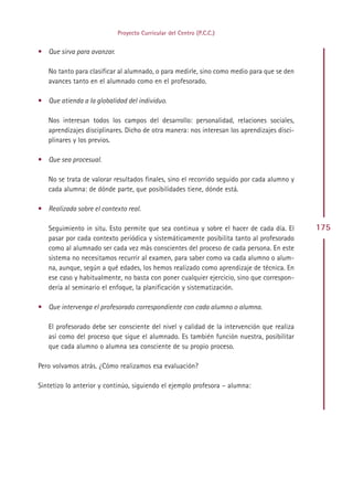 Proyecto Curricular del Centro (P.C.C.)


• Que sirva para avanzar.

   No tanto para clasificar al alumnado, o para medirle, sino como medio para que se den
   avances tanto en el alumnado como en el profesorado.

• Que atienda a la globalidad del individuo.

   Nos interesan todos los campos del desarrollo: personalidad, relaciones sociales,
   aprendizajes disciplinares. Dicho de otra manera: nos interesan los aprendizajes disci-
   plinares y los previos.

• Que sea procesual.

   No se trata de valorar resultados finales, sino el recorrido seguido por cada alumno y
   cada alumna: de dónde parte, que posibilidades tiene, dónde está.

• Realizada sobre el contexto real.

   Seguimiento in situ. Esto permite que sea continua y sobre el hacer de cada día. El       175
   pasar por cada contexto periódica y sistemáticamente posibilita tanto al profesorado
   como al alumnado ser cada vez más conscientes del proceso de cada persona. En este
   sistema no necesitamos recurrir al examen, para saber como va cada alumno o alum-
   na, aunque, según a qué edades, los hemos realizado como aprendizaje de técnica. En
   ese caso y habitualmente, no basta con poner cualquier ejercicio, sino que correspon-
   dería al seminario el enfoque, la planificación y sistematización.

• Que intervenga el profesorado correspondiente con cada alumno o alumna.

   El profesorado debe ser consciente del nivel y calidad de la intervención que realiza
   así como del proceso que sigue el alumnado. Es también función nuestra, posibilitar
   que cada alumno o alumna sea consciente de su propio proceso.

Pero volvamos atrás. ¿Cómo realizamos esa evaluación?

Sintetizo lo anterior y continúo, siguiendo el ejemplo profesora – alumna:




                                              Indice
 