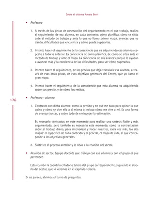 Sobre el sistema Amara Berri


      • Profesora

         1. A través de las pistas de observación del departamento en el que trabajo, realizo
            el seguimiento, de esa alumna, en cada contexto: cómo planifica, cómo se sitúa
            ante el método de trabajo y ante lo que yo llamo primer mapa, avances que va
            dando, dificultades que encuentra y cómo puede superarlas.

         2. Intento hacer el seguimiento de la consciencia que va adquiriendo esa alumna res-
            pecto a todo lo anterior. La conciencia de cómo planifica, de cómo se sitúa ante el
            método de trabajo y ante el mapa. La conciencia de sus avances porque le ayudan
            a avanzar más y la conciencia de las dificultades, para ver cómo superarlas.

         3. Intento hacer el seguimiento, de los previos que deja translucir esa alumna, a tra-
            vés de esas otras pistas, de esos objetivos generales del Centro, que yo llamo el
            gran mapa.

         4. Intento hacer el seguimiento de la consciencia que esta alumna va adquiriendo
            sobre sus previos y de cómo los resitúa.

      • Profesora - alumna
176
         1. Contrasto con dicha alumna: como la percibo y en qué me baso para opinar lo que
            opino y cómo se vive ella a sí misma o incluso cómo me vive a mí. Es una forma
            de avanzar juntas, y sobre todo de enriquecer la estimación.

             Es necesario contrastar, en este momento para realizar una síntesis fiable y más
             argumentada, pero también es necesario este momento, como la contrastación
             sobre el trabajo diario, para interiorizar y hacer nuestros, cada vez más, los dos
             mapas: el específico de cada contexto y el general, el mapa de vida, el que corres-
             ponde a los objetivos generales.

         2. Sintetizo el proceso anterior y lo llevo a la reunión del sector.

      • Reunión de sector. Equipo docente que trabaja con esa alumna y con el grupo al que
        pertenece.

         Esta reunión la coordina el tutor o tutora del grupo correspondiente, siguiendo el dise-
         ño del sector, que lo veremos en el capítulo tercero.

      Si os parece, abrimos el turno de preguntas.




                                           Indice
 