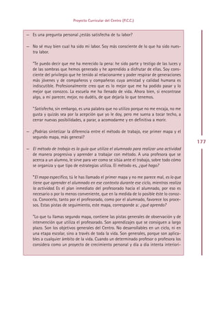 Proyecto Curricular del Centro (P.C.C.)


— Es una pregunta personal ¿estás satisfecha de tu labor?

— No sé muy bien cual ha sido mi labor. Soy más consciente de lo que ha sido nues-
  tra labor.

   ”Te puedo decir que me ha merecido la pena: he sido parte y testigo de las luces y
   de las sombras que hemos generado y he aprendido a disfrutar de ellas. Soy cons-
   ciente del privilegio que he tenido al relacionarme y poder respirar de generaciones
   más jóvenes y de compañeros y compañeras cuya amistad y calidad humana es
   indiscutible. Profesionalmente creo que es lo mejor que me ha podido pasar y lo
   mejor que conozco. La escuela me ha llenado de vida. Ahora bien, si encontrase
   algo, a mi parecer, mejor, no dudéis, de que dejaría lo que tenemos.

   ”Satisfecha, sin embargo, es una palabra que no utilizo porque no me encaja, no me
   gusta y quizás sea por la acepción que yo le doy, pero me suena a tocar techo, a
   cerrar nuevas posibilidades, a parar, a acomodarme y en definitiva a morir.

— ¿Podrías sintetizar la diferencia entre el método de trabajo, ese primer mapa y el
  segundo mapa, más general?
                                                                                          177
— El método de trabajo es la guía que utiliza el alumnado para realizar una actividad
  de manera progresiva y aprender a trabajar con método. A una profesora que se
  acerca a un alumno, le sirve para ver como se sitúa ante el trabajo, sobre todo cómo
  se organiza y que tipo de estrategias utiliza. El método es, ¿qué hago?

   ”El mapa específico, tú le has llamado el primer mapa y no me parece mal, es lo que
   tiene que aprender el alumnado en ese contexto durante ese ciclo, mientras realiza
   la actividad. Es el plan inmediato del profesorado hacia el alumnado, por eso es
   necesario o por lo menos conveniente, que en la medida de lo posible éste lo conoz-
   ca. Conocerlo, tanto por el profesorado, como por el alumnado, favorece los proce-
   sos. Estas pistas de seguimiento, este mapa, corresponde a: ¿qué aprendo?

   ”Lo que tu llamas segundo mapa, contiene las pistas generales de observación y de
   intervención que utiliza el profesorado. Son aprendizajes que se consiguen a largo
   plazo. Son los objetivos generales del Centro. No desarrollables en un ciclo, ni en
   una etapa escolar, sino a través de toda la vida. Son generales, porque son aplica-
   bles a cualquier ámbito de la vida. Cuando un determinado profesor o profesora los
   considera como un proyecto de crecimiento personal y día a día intenta interiori-




                                            Indice
 