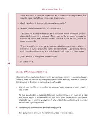 Sobre el sistema Amara Berri


           zarlos, es cuando es capaz de proyectarlos en su intervención y seguimiento. Este
           segundo mapa, nos habla de cómo actúo, de cómo vivo.

       — ¿Cuales son los criterios que utilizáis para la promoción?

       — Tenemos en cuenta la normativa oficial al respecto.

           ”Utilizamos los mismos criterios que en la evaluación porque promoción y evalua-
           ción están íntimamente relacionadas. No se trata de dar un premio o un castigo,
           sino que de verdad, ese alumno o alumna continúe o pase de ciclo, porque allí
           puede avanzar más.

           ”Tenemos, también, en cuenta que los contextos del ciclo se adecuen mejor a las nece-
           sidades que el alumno o la alumna plantea en ese momento. Si, por ejemplo, necesita
           contextos más manipulativos y se lo posibilita más un ciclo que otro, eso se valora.

       — ¿Vas a explicar el principio de normalización?

       — Sí. Vamos con él.
178


      Principio de Normalización (Doc. 01-7)

      Normalización es el principio, la concepción, que nos lleva a conocer el contexto, el depar-
      tamento, todos los ámbitos escolares para saber situarnos en ellos y dominar la situación.
      Este principio lo dirigimos al alumnado y al profesorado.

      • Entendemos, también por normalización, poner en orden las cosas, la mente, los afec-
        tos, la vida.

         Yo creo que el orden en nuestros afectos, en nuestra mente, en las cosas, en la vida,
         nos serena, amplia el autoconocimiento, nos libera y nos da perspectiva para pensar
         el pasado, vivir el presente y proyectar el futuro. No obstante, el estilo y la necesidad
         del orden es algo muy personal.

      • Este principio lo enmarcamos en la realidad palpable.

         Hay que poner en orden, en funcionamiento, todo el Centro escolar.




                                           Indice
 