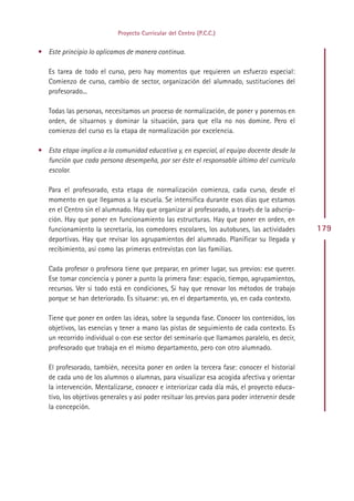 Proyecto Curricular del Centro (P.C.C.)


• Este principio lo aplicamos de manera continua.

   Es tarea de todo el curso, pero hay momentos que requieren un esfuerzo especial:
   Comienzo de curso, cambio de sector, organización del alumnado, sustituciones del
   profesorado...

   Todas las personas, necesitamos un proceso de normalización, de poner y ponernos en
   orden, de situarnos y dominar la situación, para que ella no nos domine. Pero el
   comienzo del curso es la etapa de normalización por excelencia.

• Esta etapa implica a la comunidad educativa y, en especial, al equipo docente desde la
  función que cada persona desempeña, por ser éste el responsable último del currículo
  escolar.

   Para el profesorado, esta etapa de normalización comienza, cada curso, desde el
   momento en que llegamos a la escuela. Se intensifica durante esos días que estamos
   en el Centro sin el alumnado. Hay que organizar al profesorado, a través de la adscrip-
   ción. Hay que poner en funcionamiento las estructuras. Hay que poner en orden, en
   funcionamiento la secretaría, los comedores escolares, los autobuses, las actividades        179
   deportivas. Hay que revisar los agrupamientos del alumnado. Planificar su llegada y
   recibimiento, así como las primeras entrevistas con las familias.

   Cada profesor o profesora tiene que preparar, en primer lugar, sus previos: ese querer.
   Ese tomar conciencia y poner a punto la primera fase: espacio, tiempo, agrupamientos,
   recursos. Ver si todo está en condiciones, Si hay que renovar los métodos de trabajo
   porque se han deteriorado. Es situarse: yo, en el departamento, yo, en cada contexto.

   Tiene que poner en orden las ideas, sobre la segunda fase. Conocer los contenidos, los
   objetivos, las esencias y tener a mano las pistas de seguimiento de cada contexto. Es
   un recorrido individual o con ese sector del seminario que llamamos paralelo, es decir,
   profesorado que trabaja en el mismo departamento, pero con otro alumnado.

   El profesorado, también, necesita poner en orden la tercera fase: conocer el historial
   de cada uno de los alumnos o alumnas, para visualizar esa acogida afectiva y orientar
   la intervención. Mentalizarse, conocer e interiorizar cada día más, el proyecto educa-
   tivo, los objetivos generales y así poder resituar los previos para poder intervenir desde
   la concepción.




                                              Indice
 