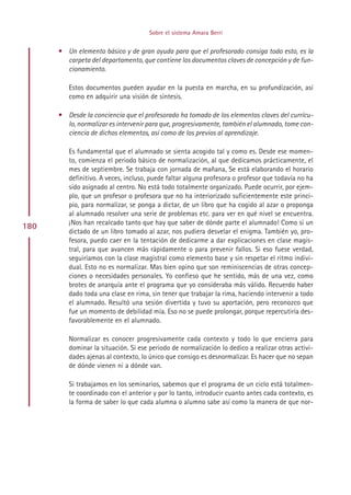Sobre el sistema Amara Berri


      • Un elemento básico y de gran ayuda para que el profesorado consiga todo esto, es la
        carpeta del departamento, que contiene los documentos claves de concepción y de fun-
        cionamiento.

         Estos documentos pueden ayudar en la puesta en marcha, en su profundización, así
         como en adquirir una visión de síntesis.

      • Desde la conciencia que el profesorado ha tomado de los elementos claves del currícu-
        lo, normalizar es intervenir para que, progresivamente, también el alumnado, tome con-
        ciencia de dichos elementos, así como de los previos al aprendizaje.

         Es fundamental que el alumnado se sienta acogido tal y como es. Desde ese momen-
         to, comienza el periodo básico de normalización, al que dedicamos prácticamente, el
         mes de septiembre. Se trabaja con jornada de mañana, Se está elaborando el horario
         definitivo. A veces, incluso, puede faltar alguna profesora o profesor que todavía no ha
         sido asignado al centro. No está todo totalmente organizado. Puede ocurrir, por ejem-
         plo, que un profesor o profesora que no ha interiorizado suficientemente este princi-
         pio, para normalizar, se ponga a dictar, de un libro que ha cogido al azar o proponga
         al alumnado resolver una serie de problemas etc. para ver en qué nivel se encuentra.
         ¡Nos han recalcado tanto que hay que saber de dónde parte el alumnado! Como si un
180
         dictado de un libro tomado al azar, nos pudiera desvelar el enigma. También yo, pro-
         fesora, puedo caer en la tentación de dedicarme a dar explicaciones en clase magis-
         tral, para que avancen más rápidamente o para prevenir fallos. Si eso fuese verdad,
         seguiríamos con la clase magistral como elemento base y sin respetar el ritmo indivi-
         dual. Esto no es normalizar. Mas bien opino que son reminiscencias de otras concep-
         ciones o necesidades personales. Yo confieso que he sentido, más de una vez, como
         brotes de anarquía ante el programa que yo consideraba más válido. Recuerdo haber
         dado toda una clase en rima, sin tener que trabajar la rima, haciendo intervenir a todo
         el alumnado. Resultó una sesión divertida y tuvo su aportación, pero reconozco que
         fue un momento de debilidad mía. Eso no se puede prolongar, porque repercutiría des-
         favorablemente en el alumnado.

         Normalizar es conocer progresivamente cada contexto y todo lo que encierra para
         dominar la situación. Si ese periodo de normalización lo dedico a realizar otras activi-
         dades ajenas al contexto, lo único que consigo es desnormalizar. Es hacer que no sepan
         de dónde vienen ni a dónde van.

         Si trabajamos en los seminarios, sabemos que el programa de un ciclo está totalmen-
         te coordinado con el anterior y por lo tanto, introducir cuanto antes cada contexto, es
         la forma de saber lo que cada alumna o alumno sabe así como la manera de que nor-




                                          Indice
 