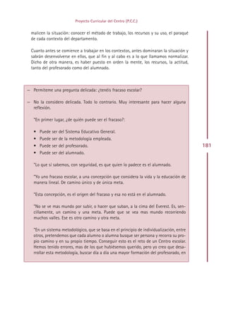 Proyecto Curricular del Centro (P.C.C.)


  malicen la situación: conocer el método de trabajo, los recursos y su uso, el paraqué
  de cada contexto del departamento.

  Cuanto antes se comience a trabajar en los contextos, antes dominaran la situación y
  sabrán desenvolverse en ellos, que al fin y al cabo es a lo que llamamos normalizar.
  Dicho de otra manera, es haber puesto en orden la mente, los recursos, la actitud,
  tanto del profesorado como del alumnado.



— Permíteme una pregunta delicada: ¿tenéis fracaso escolar?

— No la considero delicada. Todo lo contrario. Muy interesante para hacer alguna
  reflexión.

   ”En primer lugar, ¿de quién puede ser el fracaso?:

   • Puede ser del Sistema Educativo General.
   • Puede ser de la metodología empleada.
   • Puede ser del profesorado.                                                           181
   • Puede ser del alumnado.

   ”Lo que sí sabemos, con seguridad, es que quien lo padece es el alumnado.

   ”Yo uno fracaso escolar, a una concepción que considera la vida y la educación de
   manera lineal. De camino único y de única meta.

   ”Esta concepción, es el origen del fracaso y esa no está en el alumnado.

   ”No se ve mas mundo por subir, o hacer que suban, a la cima del Everest. Es, sen-
   cillamente, un camino y una meta. Puede que se vea mas mundo recorriendo
   muchos valles. Ese es otro camino y otra meta.

   ”En un sistema metodológico, que se basa en el principio de individualización, entre
   otros, pretendemos que cada alumno o alumna busque ser persona y recorra su pro-
   pio camino y en su propio tiempo. Conseguir esto es el reto de un Centro escolar.
   Hemos tenido errores, mas de los que hubiésemos querido, pero yo creo que desa-
   rrollar esta metodología, buscar día a día una mayor formación del profesorado, en




                                            Indice
 