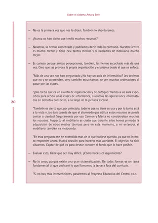 Sobre el sistema Amara Berri




     — No es la primera vez que nos lo dicen. También lo abordaremos.

     — ¿Nunca os han dicho que tenéis muchos recursos?

     — Nosotras, lo hemos comentado y podríamos decir todo lo contrario. Nuestro Centro
       es mucho menor y tiene casi tantos medios y si hablamos de mobiliario mucho
       mejor.

     — Es curioso porque ambas percepciones, también, las hemos escuchado más de una
       vez. Creo que las provoca la propia organización y el prisma desde el que se enfoca.

        ”Más de una vez nos han preguntado ¿No hay un aula de informática? Les decimos
        que no y se sorprenden, pero también escuchamos: se ven muchos ordenadores al
        pasar por las clases.

        ”¿No creéis que es un asunto de organización y de enfoque? Vamos a un aula espe-
        cífica para recibir unas clases de informática, o usamos las aplicaciones informáti-
        cas en distintos contextos, a lo largo de la jornada escolar.
20
        ”También es cierto que, por principio, todo lo que se tiene se usa y por lo tanto está
        a la vista y ¿os dais cuenta de que el alumnado que utiliza estos recursos se puede
        contar a cientos? Seguramente por eso Carmen y Marta no consideraban muchos
        los recursos. Respecto al mobiliario es cierto que durante años hemos primado la
        adquisición de otros medios técnicos pero en este momento, a mi entender, el
        mobiliario también va mejorando.

        ”En esta pregunta me he extendido mas de lo que hubiese querido, ya que no inten-
        to responder ahora. Habrá ocasión para hacerlo mas adelante. El objetivo ha sido
        situarnos. Captar de qué va para desear conocer el fondo que lo hace posible.

     — Evaluar esto, tiene que ser muy difícil. ¿Cómo hacéis el seguimiento?

     — No lo creas, porque existe una gran sistematización. De todas formas es un tema
       fundamental al que dedicaré lo que llamamos la tercera fase del currículo.

        ”Si no hay más intervenciones, pasaremos al Proyecto Educativo del Centro, P.E.C.




                                        Indice
 