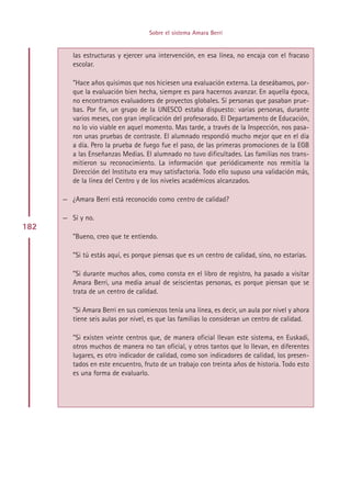 Sobre el sistema Amara Berri


         las estructuras y ejercer una intervención, en esa línea, no encaja con el fracaso
         escolar.

         ”Hace años quisimos que nos hiciesen una evaluación externa. La deseábamos, por-
         que la evaluación bien hecha, siempre es para hacernos avanzar. En aquella época,
         no encontramos evaluadores de proyectos globales. Sí personas que pasaban prue-
         bas. Por fin, un grupo de la UNESCO estaba dispuesto: varias personas, durante
         varios meses, con gran implicación del profesorado. El Departamento de Educación,
         no lo vio viable en aquel momento. Mas tarde, a través de la Inspección, nos pasa-
         ron unas pruebas de contraste. El alumnado respondió mucho mejor que en el día
         a día. Pero la prueba de fuego fue el paso, de las primeras promociones de la EGB
         a las Enseñanzas Medias. El alumnado no tuvo dificultades. Las familias nos trans-
         mitieron su reconocimiento. La información que periódicamente nos remitía la
         Dirección del Instituto era muy satisfactoria. Todo ello supuso una validación más,
         de la línea del Centro y de los niveles académicos alcanzados.

      — ¿Amara Berri está reconocido como centro de calidad?

      — Sí y no.
182
         ”Bueno, creo que te entiendo.

         ”Si tú estás aquí, es porque piensas que es un centro de calidad, sino, no estarías.

         ”Si durante muchos años, como consta en el libro de registro, ha pasado a visitar
         Amara Berri, una media anual de seiscientas personas, es porque piensan que se
         trata de un centro de calidad.

         ”Si Amara Berri en sus comienzos tenía una línea, es decir, un aula por nivel y ahora
         tiene seis aulas por nivel, es que las familias lo consideran un centro de calidad.

         ”Si existen veinte centros que, de manera oficial llevan este sistema, en Euskadi,
         otros muchos de manera no tan oficial, y otros tantos que lo llevan, en diferentes
         lugares, es otro indicador de calidad, como son indicadores de calidad, los presen-
         tados en este encuentro, fruto de un trabajo con treinta años de historia. Todo esto
         es una forma de evaluarlo.




                                         Indice
 