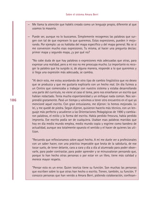 Sobre el sistema Amara Berri


      — Me llama la atención que habéis creado como un lenguaje propio, diferente al que
        usamos la mayoría.

      — Puede ser, aunque no lo buscamos. Simplemente recogemos las palabras que sur-
        gen con tal de que expresen lo que queremos. Estas expresiones, pueden ir mejo-
        rando. Por ejemplo: yo os hablaba del mapa específico y del mapa general. No se si
        me convencen mucho esas expresiones. Tu misma, al hacer una pregunta decías:
        primer mapa y segundo mapa, ¿y por qué no?

         ”No cabe duda de que hay palabras o expresiones más adecuadas que otras, para
         expresar una realidad, pero a mí eso no me preocupa mucho. Lo importante es reco-
         ger la palabra que ha surgido si, de alguna manera, responde a lo que queremos y
         si llega una expresión más adecuada, se cambia.

         ”Al decir esto, me estoy acordando de otro tipo de cambio lingüístico que no deseo
         que se produzca y que me gustaría explicarlo con un hecho real. Un día fuimos a
         un Centro que comenzaba a trabajar con nuestro sistema y estaba desarrollando
         una parte del currículo, no viene al caso el tema, pero nos enseñaron un escrito que
         habían redactado. Tenía mucha espontaneidad y un enfoque nada común. Nos sor-
186      prendió gratamente. Pasó un tiempo y volvimos a tener otro encuentro en el que yo
         mencioné aquel escrito. Con gran entusiasmo, me dijeron: lo hemos mejorado. Lo
         leí, y me quedé de piedra. Según dijeron, quisieron hacerlo más técnico, con un len-
         guaje más perfecto y acudieron a las Orientaciones Pedagógicas de 1990 y cambia-
         ron palabras, el estilo y la forma del escrito. Había perdido frescura, había perdido
         impronta. Ese escrito podía ser de cualquiera. Usaban esas palabras manidas que
         hoy en día medio mundo emplea, medio mundo copia y esgrime como bandera de
         actualidad, aunque sea totalmente opuesto el sentido y el hacer de quienes las uti-
         lizan.

         ”Recuerdo que reflexionamos sobre aquel hecho. A mí me duele ver a profesionales
         con un saber hacer, con una práctica impecable que brota de la sabiduría, de ese
         tocar suelo, de tener delante, cara a cara y día a día al alumnado para poder obser-
         varle, para poder contrastar, para poder aprender y se minusvaloran pensando que,
         porque lo han hecho otras personas o por estar en un libro, tiene más calidad y
         merece mayor respeto.

         ”Pensar esto es un error. Quien teoriza tiene su función. Son muchas las personas
         que escriben sobre lo que otras han hecho o escrito. Tienen, también, su función. Y
         conozco personas que han venido a Amara Berri, pidiendo colaboración, confesan-




                                         Indice
 