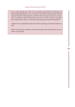 Proyecto Curricular del Centro (P.C.C.)


do con toda dignidad que están en la universidad, preparando al profesorado en
determinada especialidad y que no conocen, en la práctica, absolutamente nada del
sujeto de estudio. A estas personas, las admiré. No es fácil que esto ocurra. Su acti-
tud, me enriqueció, pero cuántas otras no harán eso. Tienen su título y les basta
para enseñar, para escribir. y ¿creéis que estas personas nos pueden descolocar?

”¿Quién tiene la posibilidad de saber más sobre la práctica que quienes estamos en
ella?

”Nadie nos debe hacer cambiar un escrito como aquel, lleno de coherencia, lleno de
fuerza y de impronta.




                                                                                         187




                                         Indice
 
