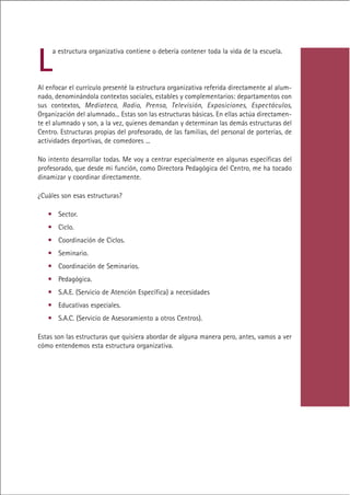 L
     a estructura organizativa contiene o debería contener toda la vida de la escuela.



Al enfocar el currículo presenté la estructura organizativa referida directamente al alum-
nado, denominándola contextos sociales, estables y complementarios: departamentos con
sus contextos, Mediateca, Radio, Prensa, Televisión, Exposiciones, Espectáculos,
Organización del alumnado... Estas son las estructuras básicas. En ellas actúa directamen-
te el alumnado y son, a la vez, quienes demandan y determinan las demás estructuras del
Centro. Estructuras propias del profesorado, de las familias, del personal de porterías, de
actividades deportivas, de comedores ...

No intento desarrollar todas. Me voy a centrar especialmente en algunas específicas del
profesorado, que desde mi función, como Directora Pedagógica del Centro, me ha tocado
dinamizar y coordinar directamente.

¿Cuáles son esas estructuras?

   • Sector.
   • Ciclo.
   • Coordinación de Ciclos.
   • Seminario.
   • Coordinación de Seminarios.
   • Pedagógica.
   • S.A.E. (Servicio de Atención Específica) a necesidades
   • Educativas especiales.
   • S.A.C. (Servicio de Asesoramiento a otros Centros).

Estas son las estructuras que quisiera abordar de alguna manera pero, antes, vamos a ver
cómo entendemos esta estructura organizativa.




                                            Indice
 
