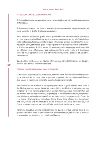 Sobre el sistema Amara Berri


      ESTRUCTURA ORGANIZATIVA: DEFINICIÓN

      Definimos la estructura organizativa como estrategia clave, de intervención y como marco
      de formación.

      Reflexionar sobre estos conceptos va a ser el objetivo de esta sesión o capítulo tercero, así
      como presentar el diseño de algunas estructuras.

      Antes de entrar en materia, quiero aclarar que la definición de estructura la aplicamos a
      la estructura general del Centro y, a estructuras menores como son las referidas al alum-
      nado, profesorado, familias, comedores. Estas estructuras, también contienen otras meno-
      res: sector, ciclos, seminarios. que a su vez, siguen siendo estructuras porque en ellas exis-
      te distribución y orden de otras partes. Un seminario puede trabajar por paralelos o ciclo,
      por edificio o entre edificios, por etapa o etapas etc. Por lo tanto, repito, la definición que
      acabo de dar, la aplicamos tanto a la estructura general, como a cada una de las estruc-
      turas menores.

      Quiero aclarar, también, que ser clave de intervención y marco de formación, son dos pers-
      pectivas para enfocar una misma realidad.
190
      ESTRATEGIA CLAVE DE INTERVENCIÓN Y MARCO DE FORMACIÓN

      La estructura organizativa del profesorado, también, parte de la intencionalidad educati-
      va. Al intervenir en las estructuras, se pretende responder a las necesidades del alumna-
      do y buscar el crecimiento personal y grupal del propio profesorado.

      He dicho que no voy a presentar los organigramas. No se si, gráficamente, todos están al
      día. No los presento, porque dadas las características del Centro, la estructura es muy
      compleja y a veces nuestros organigramas asustan. Además, porque no siempre han sido
      los mismos. Han ido modificándose, adaptándose, al volumen del alumnado, del profeso-
      rado, al número y situación de los edificios, así como a otras circunstancias del Centro. No
      es la misma estructura la que necesita un Centro de una línea, o la que necesita, como en
      este caso, uno de seis. No necesita la misma estructura un Centro de un edificio, o un
      Centro, como en este caso, de cinco edificios en distintos barrios de la ciudad.

       Tener una estructura sencilla o más compleja no quiere decir que una sea mejor o peor
      que otra. No indica nada. Lo verdaderamente importante es que, sea cual sea la estructu-
      ra, responda a las verdaderas necesidades del Centro.




                                            Indice
 