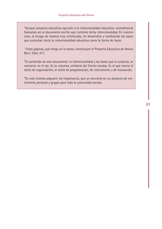 Proyecto Educativo del Centro



”Aunque proyecto educativo equivale a la intencionalidad educativa, normalmente
llamamos así al documento escrito que contiene dicha intencionalidad. En nuestro
caso, la recoge de manera muy sintetizada, sin desarrollos y nombrando las bases
que sustentan tanto la intencionalidad educativa como la forma de hacer.

” Estas páginas, que tengo en la mano, constituyen el Proyecto Educativo de Amara
Berri. (Doc. 01 )

”El contenido de este documento: la intencionalidad y las bases que la sustenta, se
convierte en el eje. Es la columna vertebral del Centro escolar. Es el que marca el
estilo de organización, el estilo de programación, de intervención y de evaluación.

”En este sistema adquiere tal importancia, que se convierte en un proyecto de cre-
cimiento personal y grupal para toda la comunidad escolar.




                                                                                      21




                                       Indice
 