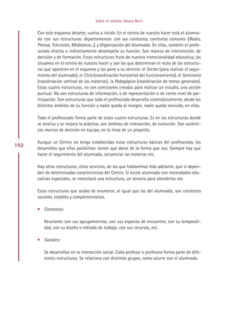 Sobre el sistema Amara Berri


      Con este esquema delante, vuelvo a incidir. En el centro de nuestro hacer está el alumna-
      do con sus estructuras: departamentos con sus contextos, contextos comunes (Radio,
      Prensa, Televisión, Mediateca...) y Organización del Alumnado. En ellas, también el profe-
      sorado directa o indirectamente desempeña su función. Son marcos de intervención, de
      decisión y de formación. Estas estructuras fruto de nuestra intencionalidad educativa, las
      situamos en el centro de nuestro hacer y son las que determinan el resto de las estructu-
      ras que aparecen en el esquema y las pone a su servicio: el Sector (para realizar el segui-
      miento del alumnado), el Ciclo (coordinación horizontal del funcionamiento), el Seminario
      (coordinación vertical de las materias), la Pedagógica (coordinación de temas generales).
      Estas cuatro estructuras, no son comisiones creadas para realizar un estudio, una acción
      puntual. No son estructuras de información, o de representación o de cierto nivel de par-
      ticipación. Son estructuras que todo el profesorado desarrolla sistemáticamente, desde los
      distintos ámbitos de su función y nadie queda al margen, nadie queda excluido, en ellas.

      Todo el profesorado forma parte de estas cuatro estructuras. Es en las estructuras donde
      se analiza y se mejora la práctica, son ámbitos de interacción, de evolución. Son auténti-
      cos marcos de decisión en equipo, en la línea de un proyecto.

      Aunque un Centro no tenga establecidas estas estructuras básicas del profesorado, los
192   desarrollos que ellas posibilitan tienen que darse de la forma que sea. Siempre hay que
      hacer el seguimiento del alumnado, secuenciar las materias etc.

      Hay otras estructuras, otros servicios, de los que hablaremos más adelante, que sí depen-
      den de determinadas características del Centro. Si existe alumnado con necesidades edu-
      cativas especiales, se necesitará una estructura, un servicio para atenderlas etc.

      Estas estructuras que acabo de enumerar, al igual que las del alumnado, son contextos
      sociales, estables y complementarios.

      • Contextos:

         Reuniones con sus agrupamientos, con sus espacios de encuentro, con su temporali-
         dad, con su diseño o método de trabajo, con sus recursos, etc.

      • Sociales:

         Se desarrollan en la interacción social. Cada profesor o profesora forma parte de dife-
         rentes estructuras. Se relaciona con distintos grupos, como ocurre con el alumnado.




                                           Indice
 